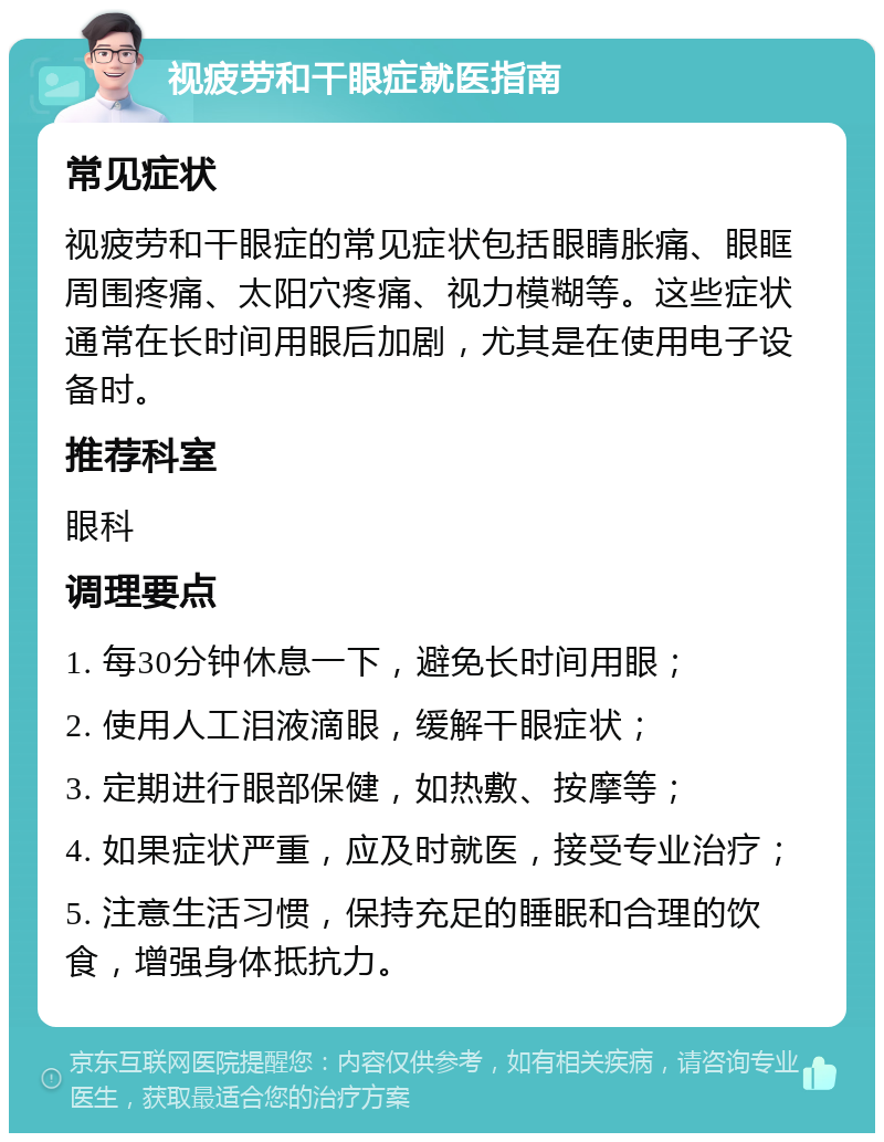 视疲劳和干眼症就医指南 常见症状 视疲劳和干眼症的常见症状包括眼睛胀痛、眼眶周围疼痛、太阳穴疼痛、视力模糊等。这些症状通常在长时间用眼后加剧，尤其是在使用电子设备时。 推荐科室 眼科 调理要点 1. 每30分钟休息一下，避免长时间用眼； 2. 使用人工泪液滴眼，缓解干眼症状； 3. 定期进行眼部保健，如热敷、按摩等； 4. 如果症状严重，应及时就医，接受专业治疗； 5. 注意生活习惯，保持充足的睡眠和合理的饮食，增强身体抵抗力。