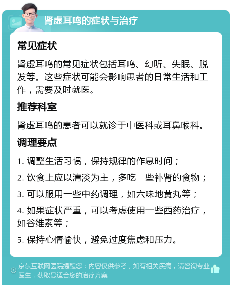 肾虚耳鸣的症状与治疗 常见症状 肾虚耳鸣的常见症状包括耳鸣、幻听、失眠、脱发等。这些症状可能会影响患者的日常生活和工作，需要及时就医。 推荐科室 肾虚耳鸣的患者可以就诊于中医科或耳鼻喉科。 调理要点 1. 调整生活习惯，保持规律的作息时间； 2. 饮食上应以清淡为主，多吃一些补肾的食物； 3. 可以服用一些中药调理，如六味地黄丸等； 4. 如果症状严重，可以考虑使用一些西药治疗，如谷维素等； 5. 保持心情愉快，避免过度焦虑和压力。