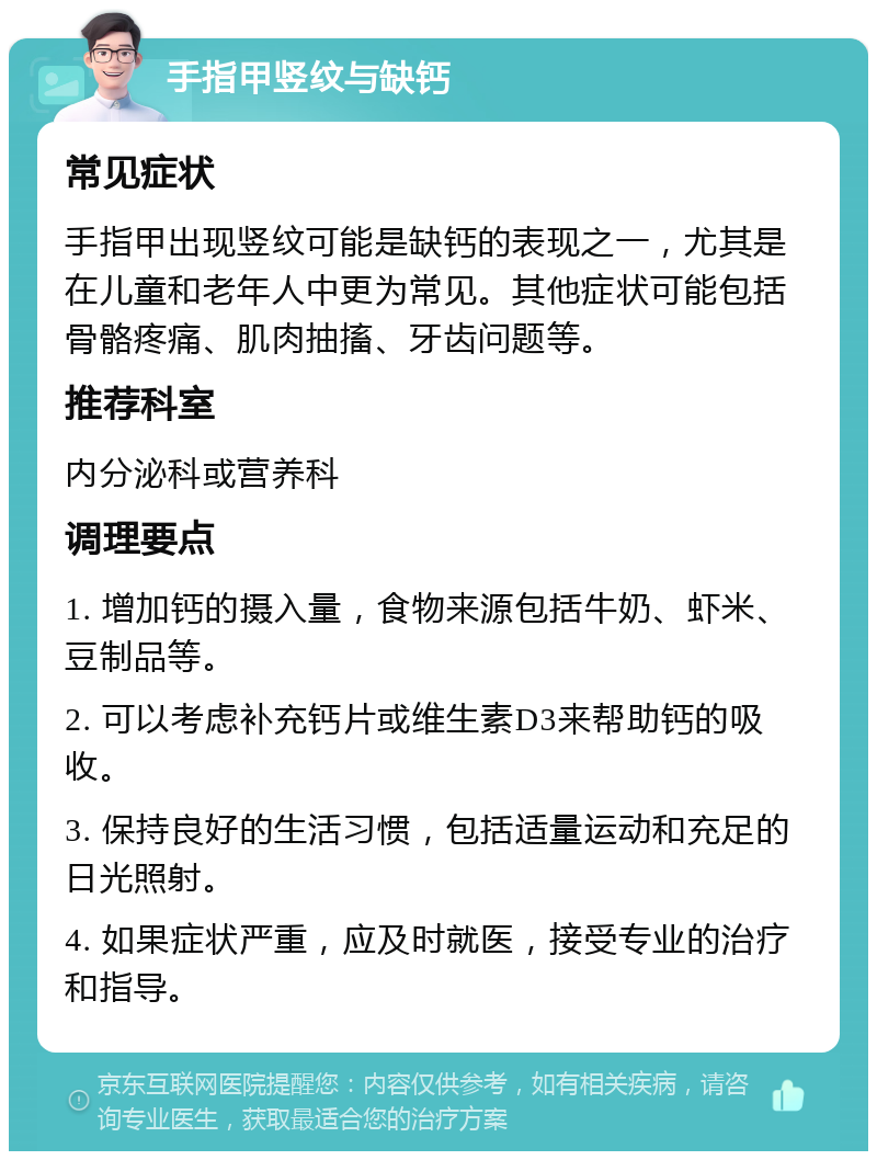 手指甲竖纹与缺钙 常见症状 手指甲出现竖纹可能是缺钙的表现之一，尤其是在儿童和老年人中更为常见。其他症状可能包括骨骼疼痛、肌肉抽搐、牙齿问题等。 推荐科室 内分泌科或营养科 调理要点 1. 增加钙的摄入量，食物来源包括牛奶、虾米、豆制品等。 2. 可以考虑补充钙片或维生素D3来帮助钙的吸收。 3. 保持良好的生活习惯，包括适量运动和充足的日光照射。 4. 如果症状严重，应及时就医，接受专业的治疗和指导。