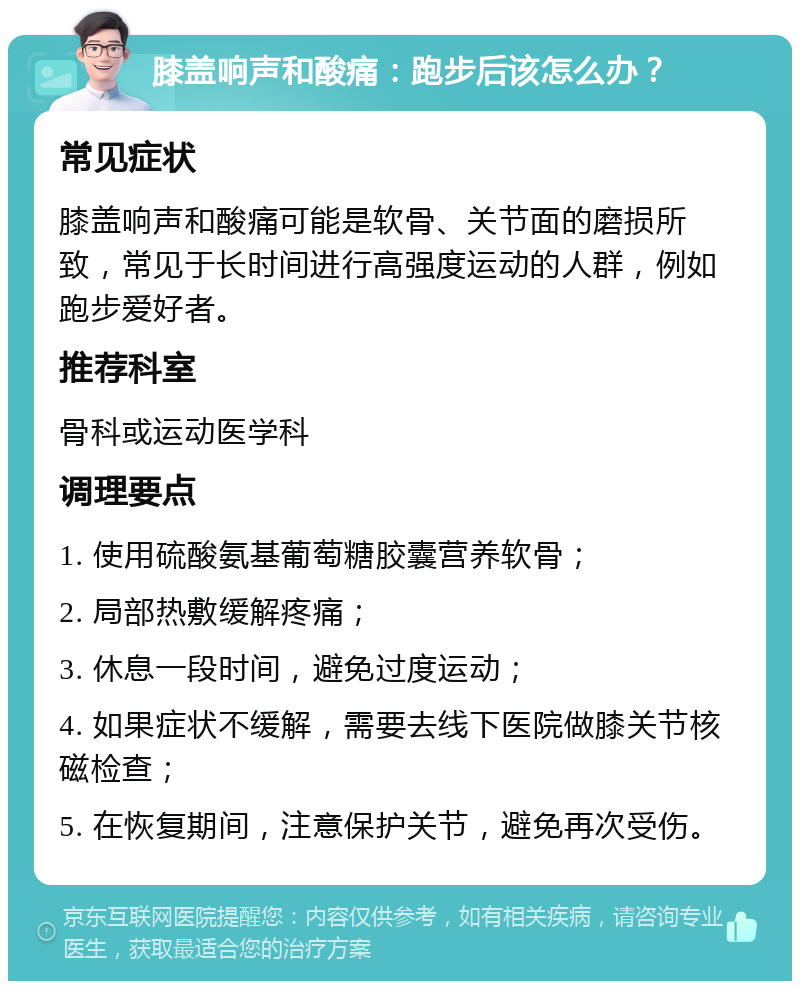 膝盖响声和酸痛：跑步后该怎么办？ 常见症状 膝盖响声和酸痛可能是软骨、关节面的磨损所致，常见于长时间进行高强度运动的人群，例如跑步爱好者。 推荐科室 骨科或运动医学科 调理要点 1. 使用硫酸氨基葡萄糖胶囊营养软骨； 2. 局部热敷缓解疼痛； 3. 休息一段时间，避免过度运动； 4. 如果症状不缓解，需要去线下医院做膝关节核磁检查； 5. 在恢复期间，注意保护关节，避免再次受伤。