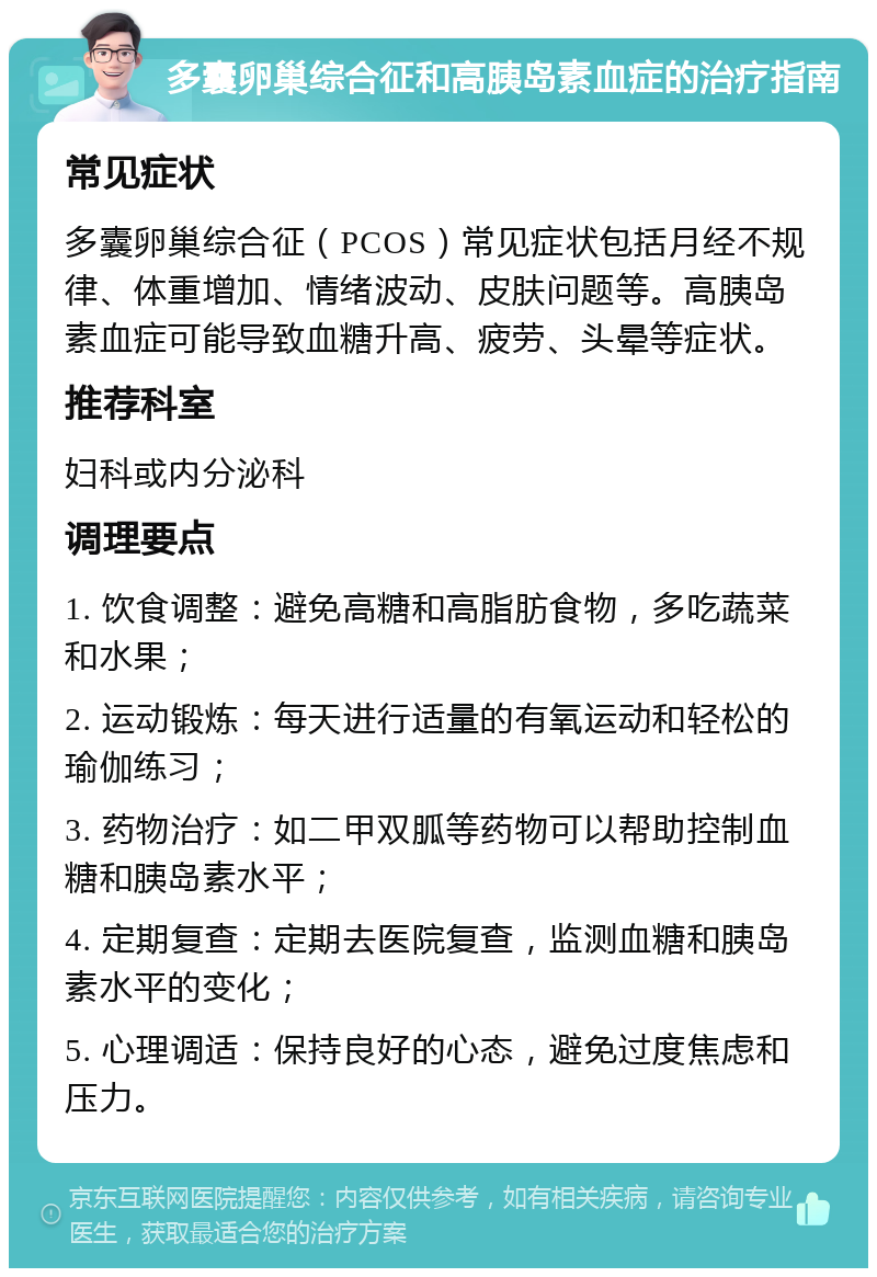 多囊卵巢综合征和高胰岛素血症的治疗指南 常见症状 多囊卵巢综合征（PCOS）常见症状包括月经不规律、体重增加、情绪波动、皮肤问题等。高胰岛素血症可能导致血糖升高、疲劳、头晕等症状。 推荐科室 妇科或内分泌科 调理要点 1. 饮食调整：避免高糖和高脂肪食物，多吃蔬菜和水果； 2. 运动锻炼：每天进行适量的有氧运动和轻松的瑜伽练习； 3. 药物治疗：如二甲双胍等药物可以帮助控制血糖和胰岛素水平； 4. 定期复查：定期去医院复查，监测血糖和胰岛素水平的变化； 5. 心理调适：保持良好的心态，避免过度焦虑和压力。