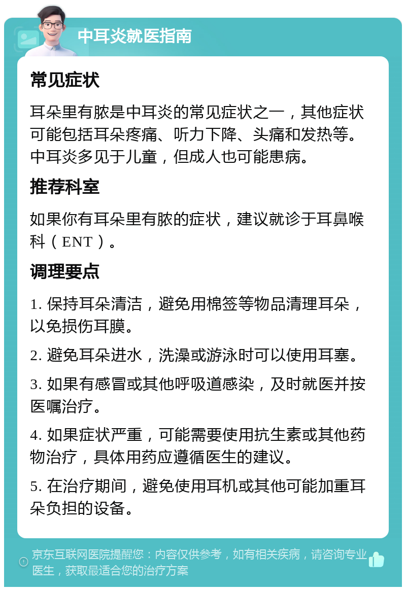 中耳炎就医指南 常见症状 耳朵里有脓是中耳炎的常见症状之一，其他症状可能包括耳朵疼痛、听力下降、头痛和发热等。中耳炎多见于儿童，但成人也可能患病。 推荐科室 如果你有耳朵里有脓的症状，建议就诊于耳鼻喉科（ENT）。 调理要点 1. 保持耳朵清洁，避免用棉签等物品清理耳朵，以免损伤耳膜。 2. 避免耳朵进水，洗澡或游泳时可以使用耳塞。 3. 如果有感冒或其他呼吸道感染，及时就医并按医嘱治疗。 4. 如果症状严重，可能需要使用抗生素或其他药物治疗，具体用药应遵循医生的建议。 5. 在治疗期间，避免使用耳机或其他可能加重耳朵负担的设备。