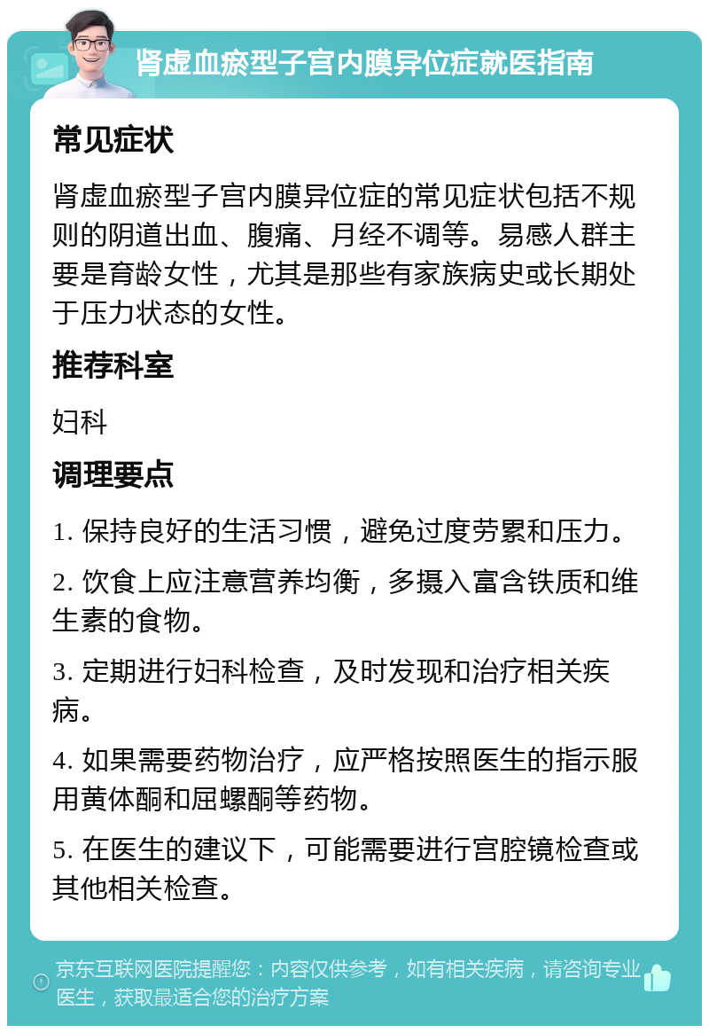 肾虚血瘀型子宫内膜异位症就医指南 常见症状 肾虚血瘀型子宫内膜异位症的常见症状包括不规则的阴道出血、腹痛、月经不调等。易感人群主要是育龄女性，尤其是那些有家族病史或长期处于压力状态的女性。 推荐科室 妇科 调理要点 1. 保持良好的生活习惯，避免过度劳累和压力。 2. 饮食上应注意营养均衡，多摄入富含铁质和维生素的食物。 3. 定期进行妇科检查，及时发现和治疗相关疾病。 4. 如果需要药物治疗，应严格按照医生的指示服用黄体酮和屈螺酮等药物。 5. 在医生的建议下，可能需要进行宫腔镜检查或其他相关检查。