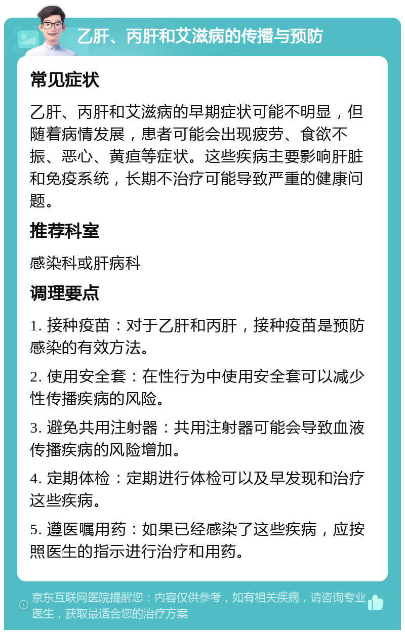 乙肝、丙肝和艾滋病的传播与预防 常见症状 乙肝、丙肝和艾滋病的早期症状可能不明显，但随着病情发展，患者可能会出现疲劳、食欲不振、恶心、黄疸等症状。这些疾病主要影响肝脏和免疫系统，长期不治疗可能导致严重的健康问题。 推荐科室 感染科或肝病科 调理要点 1. 接种疫苗：对于乙肝和丙肝，接种疫苗是预防感染的有效方法。 2. 使用安全套：在性行为中使用安全套可以减少性传播疾病的风险。 3. 避免共用注射器：共用注射器可能会导致血液传播疾病的风险增加。 4. 定期体检：定期进行体检可以及早发现和治疗这些疾病。 5. 遵医嘱用药：如果已经感染了这些疾病，应按照医生的指示进行治疗和用药。