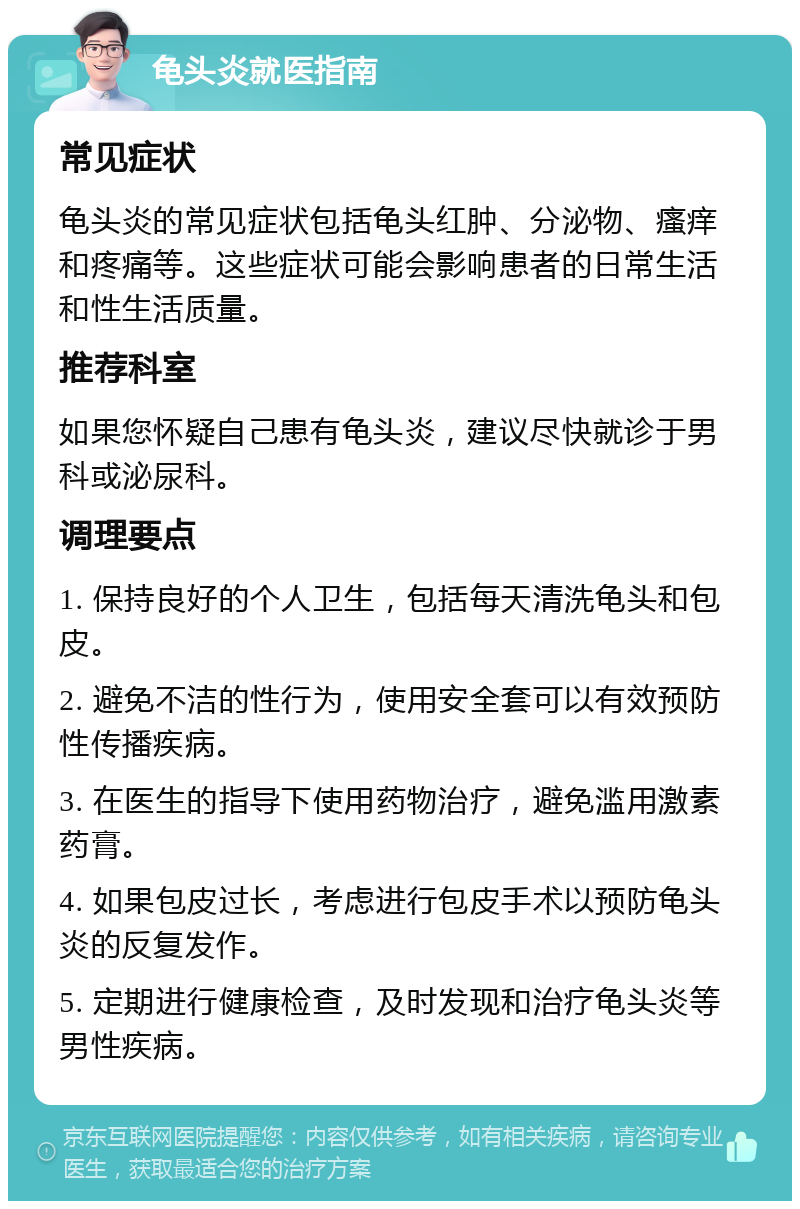 龟头炎就医指南 常见症状 龟头炎的常见症状包括龟头红肿、分泌物、瘙痒和疼痛等。这些症状可能会影响患者的日常生活和性生活质量。 推荐科室 如果您怀疑自己患有龟头炎，建议尽快就诊于男科或泌尿科。 调理要点 1. 保持良好的个人卫生，包括每天清洗龟头和包皮。 2. 避免不洁的性行为，使用安全套可以有效预防性传播疾病。 3. 在医生的指导下使用药物治疗，避免滥用激素药膏。 4. 如果包皮过长，考虑进行包皮手术以预防龟头炎的反复发作。 5. 定期进行健康检查，及时发现和治疗龟头炎等男性疾病。