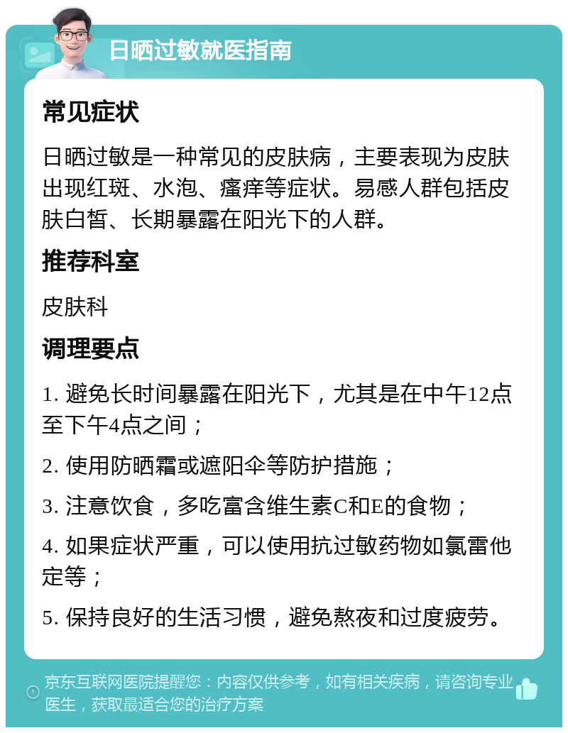 日晒过敏就医指南 常见症状 日晒过敏是一种常见的皮肤病，主要表现为皮肤出现红斑、水泡、瘙痒等症状。易感人群包括皮肤白皙、长期暴露在阳光下的人群。 推荐科室 皮肤科 调理要点 1. 避免长时间暴露在阳光下，尤其是在中午12点至下午4点之间； 2. 使用防晒霜或遮阳伞等防护措施； 3. 注意饮食，多吃富含维生素C和E的食物； 4. 如果症状严重，可以使用抗过敏药物如氯雷他定等； 5. 保持良好的生活习惯，避免熬夜和过度疲劳。