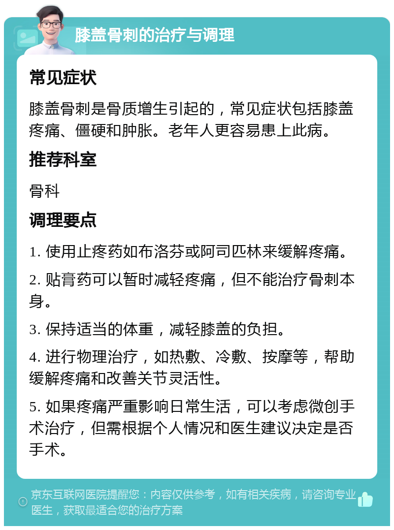 膝盖骨刺的治疗与调理 常见症状 膝盖骨刺是骨质增生引起的，常见症状包括膝盖疼痛、僵硬和肿胀。老年人更容易患上此病。 推荐科室 骨科 调理要点 1. 使用止疼药如布洛芬或阿司匹林来缓解疼痛。 2. 贴膏药可以暂时减轻疼痛，但不能治疗骨刺本身。 3. 保持适当的体重，减轻膝盖的负担。 4. 进行物理治疗，如热敷、冷敷、按摩等，帮助缓解疼痛和改善关节灵活性。 5. 如果疼痛严重影响日常生活，可以考虑微创手术治疗，但需根据个人情况和医生建议决定是否手术。