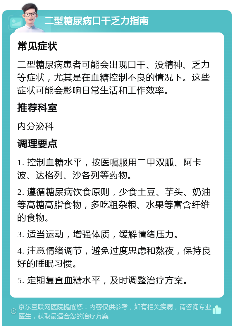 二型糖尿病口干乏力指南 常见症状 二型糖尿病患者可能会出现口干、没精神、乏力等症状，尤其是在血糖控制不良的情况下。这些症状可能会影响日常生活和工作效率。 推荐科室 内分泌科 调理要点 1. 控制血糖水平，按医嘱服用二甲双胍、阿卡波、达格列、沙各列等药物。 2. 遵循糖尿病饮食原则，少食土豆、芋头、奶油等高糖高脂食物，多吃粗杂粮、水果等富含纤维的食物。 3. 适当运动，增强体质，缓解情绪压力。 4. 注意情绪调节，避免过度思虑和熬夜，保持良好的睡眠习惯。 5. 定期复查血糖水平，及时调整治疗方案。