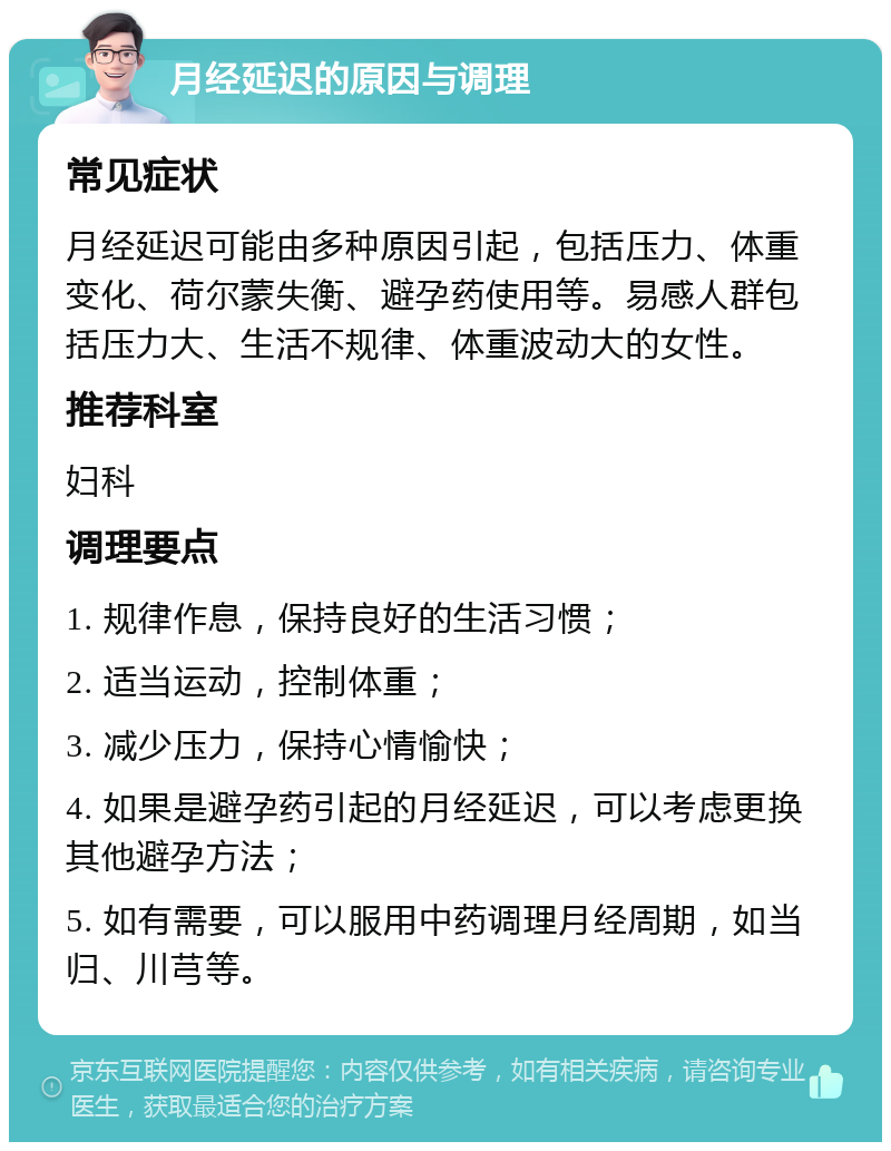 月经延迟的原因与调理 常见症状 月经延迟可能由多种原因引起，包括压力、体重变化、荷尔蒙失衡、避孕药使用等。易感人群包括压力大、生活不规律、体重波动大的女性。 推荐科室 妇科 调理要点 1. 规律作息，保持良好的生活习惯； 2. 适当运动，控制体重； 3. 减少压力，保持心情愉快； 4. 如果是避孕药引起的月经延迟，可以考虑更换其他避孕方法； 5. 如有需要，可以服用中药调理月经周期，如当归、川芎等。