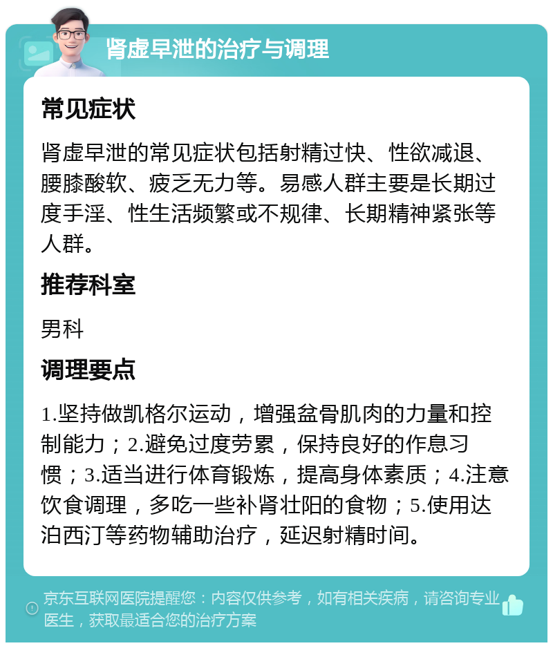 肾虚早泄的治疗与调理 常见症状 肾虚早泄的常见症状包括射精过快、性欲减退、腰膝酸软、疲乏无力等。易感人群主要是长期过度手淫、性生活频繁或不规律、长期精神紧张等人群。 推荐科室 男科 调理要点 1.坚持做凯格尔运动，增强盆骨肌肉的力量和控制能力；2.避免过度劳累，保持良好的作息习惯；3.适当进行体育锻炼，提高身体素质；4.注意饮食调理，多吃一些补肾壮阳的食物；5.使用达泊西汀等药物辅助治疗，延迟射精时间。