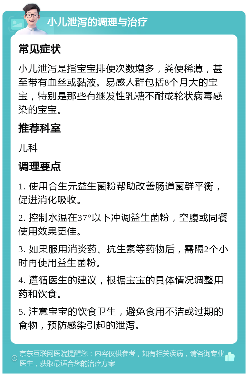 小儿泄泻的调理与治疗 常见症状 小儿泄泻是指宝宝排便次数增多，粪便稀薄，甚至带有血丝或黏液。易感人群包括8个月大的宝宝，特别是那些有继发性乳糖不耐或轮状病毒感染的宝宝。 推荐科室 儿科 调理要点 1. 使用合生元益生菌粉帮助改善肠道菌群平衡，促进消化吸收。 2. 控制水温在37°以下冲调益生菌粉，空腹或同餐使用效果更佳。 3. 如果服用消炎药、抗生素等药物后，需隔2个小时再使用益生菌粉。 4. 遵循医生的建议，根据宝宝的具体情况调整用药和饮食。 5. 注意宝宝的饮食卫生，避免食用不洁或过期的食物，预防感染引起的泄泻。