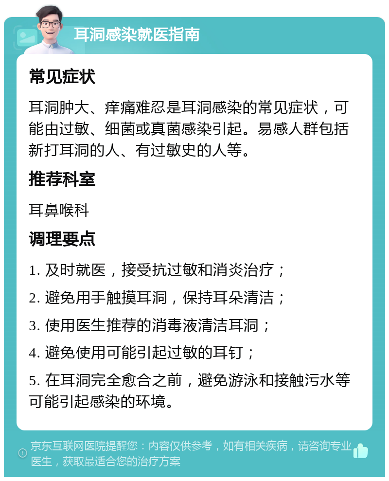 耳洞感染就医指南 常见症状 耳洞肿大、痒痛难忍是耳洞感染的常见症状，可能由过敏、细菌或真菌感染引起。易感人群包括新打耳洞的人、有过敏史的人等。 推荐科室 耳鼻喉科 调理要点 1. 及时就医，接受抗过敏和消炎治疗； 2. 避免用手触摸耳洞，保持耳朵清洁； 3. 使用医生推荐的消毒液清洁耳洞； 4. 避免使用可能引起过敏的耳钉； 5. 在耳洞完全愈合之前，避免游泳和接触污水等可能引起感染的环境。