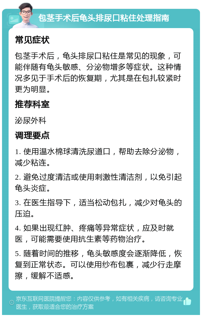 包茎手术后龟头排尿口粘住处理指南 常见症状 包茎手术后，龟头排尿口粘住是常见的现象，可能伴随有龟头敏感、分泌物增多等症状。这种情况多见于手术后的恢复期，尤其是在包扎较紧时更为明显。 推荐科室 泌尿外科 调理要点 1. 使用温水棉球清洗尿道口，帮助去除分泌物，减少粘连。 2. 避免过度清洁或使用刺激性清洁剂，以免引起龟头炎症。 3. 在医生指导下，适当松动包扎，减少对龟头的压迫。 4. 如果出现红肿、疼痛等异常症状，应及时就医，可能需要使用抗生素等药物治疗。 5. 随着时间的推移，龟头敏感度会逐渐降低，恢复到正常状态。可以使用纱布包裹，减少行走摩擦，缓解不适感。