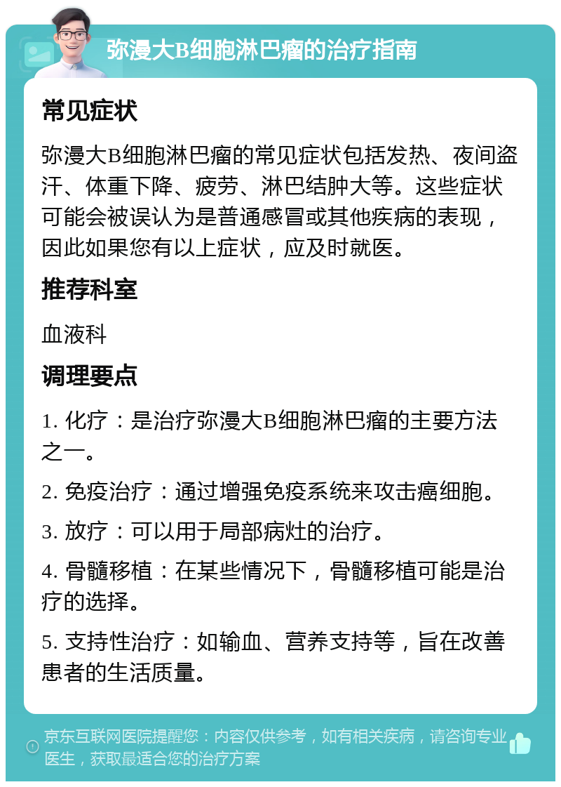 弥漫大B细胞淋巴瘤的治疗指南 常见症状 弥漫大B细胞淋巴瘤的常见症状包括发热、夜间盗汗、体重下降、疲劳、淋巴结肿大等。这些症状可能会被误认为是普通感冒或其他疾病的表现，因此如果您有以上症状，应及时就医。 推荐科室 血液科 调理要点 1. 化疗：是治疗弥漫大B细胞淋巴瘤的主要方法之一。 2. 免疫治疗：通过增强免疫系统来攻击癌细胞。 3. 放疗：可以用于局部病灶的治疗。 4. 骨髓移植：在某些情况下，骨髓移植可能是治疗的选择。 5. 支持性治疗：如输血、营养支持等，旨在改善患者的生活质量。