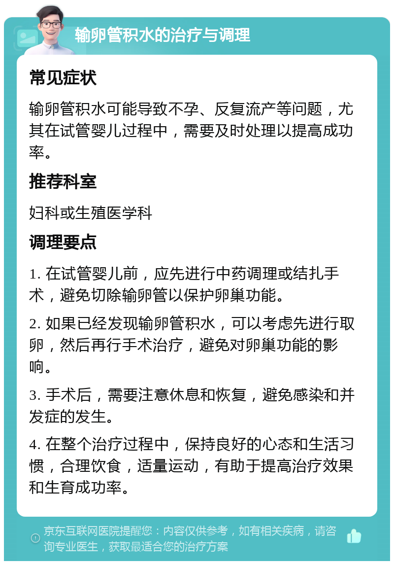 输卵管积水的治疗与调理 常见症状 输卵管积水可能导致不孕、反复流产等问题，尤其在试管婴儿过程中，需要及时处理以提高成功率。 推荐科室 妇科或生殖医学科 调理要点 1. 在试管婴儿前，应先进行中药调理或结扎手术，避免切除输卵管以保护卵巢功能。 2. 如果已经发现输卵管积水，可以考虑先进行取卵，然后再行手术治疗，避免对卵巢功能的影响。 3. 手术后，需要注意休息和恢复，避免感染和并发症的发生。 4. 在整个治疗过程中，保持良好的心态和生活习惯，合理饮食，适量运动，有助于提高治疗效果和生育成功率。