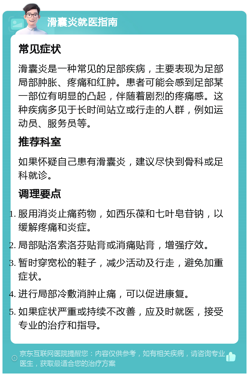 滑囊炎就医指南 常见症状 滑囊炎是一种常见的足部疾病，主要表现为足部局部肿胀、疼痛和红肿。患者可能会感到足部某一部位有明显的凸起，伴随着剧烈的疼痛感。这种疾病多见于长时间站立或行走的人群，例如运动员、服务员等。 推荐科室 如果怀疑自己患有滑囊炎，建议尽快到骨科或足科就诊。 调理要点 服用消炎止痛药物，如西乐葆和七叶皂苷钠，以缓解疼痛和炎症。 局部贴洛索洛芬贴膏或消痛贴膏，增强疗效。 暂时穿宽松的鞋子，减少活动及行走，避免加重症状。 进行局部冷敷消肿止痛，可以促进康复。 如果症状严重或持续不改善，应及时就医，接受专业的治疗和指导。