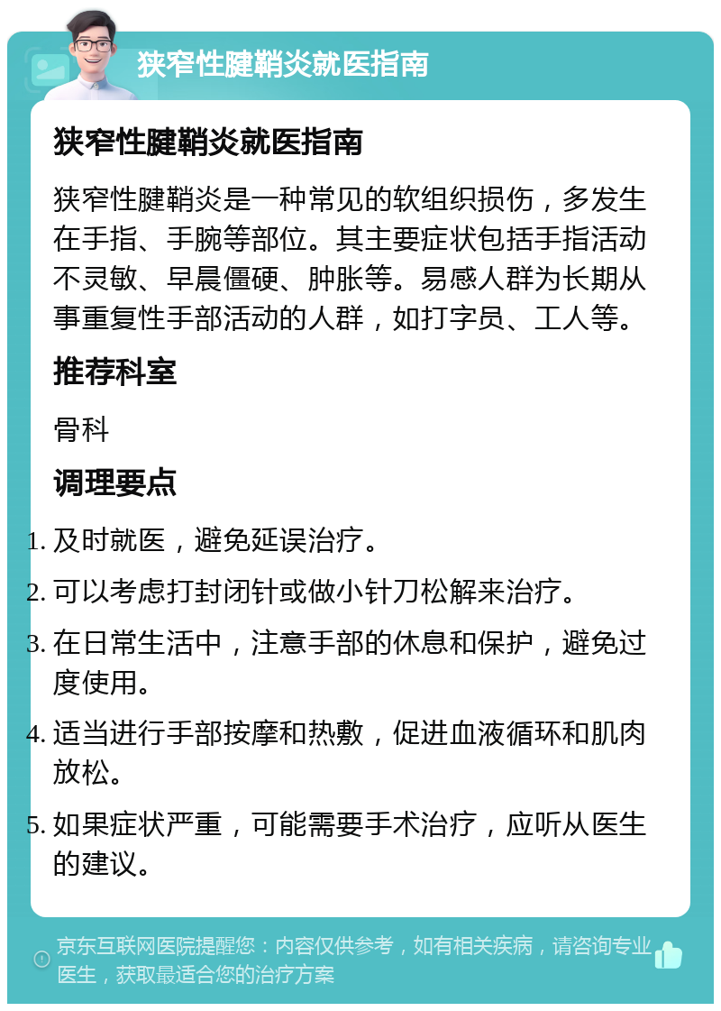 狭窄性腱鞘炎就医指南 狭窄性腱鞘炎就医指南 狭窄性腱鞘炎是一种常见的软组织损伤，多发生在手指、手腕等部位。其主要症状包括手指活动不灵敏、早晨僵硬、肿胀等。易感人群为长期从事重复性手部活动的人群，如打字员、工人等。 推荐科室 骨科 调理要点 及时就医，避免延误治疗。 可以考虑打封闭针或做小针刀松解来治疗。 在日常生活中，注意手部的休息和保护，避免过度使用。 适当进行手部按摩和热敷，促进血液循环和肌肉放松。 如果症状严重，可能需要手术治疗，应听从医生的建议。