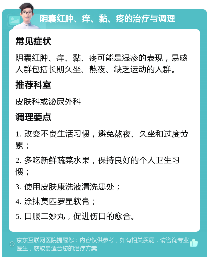 阴囊红肿、痒、黏、疼的治疗与调理 常见症状 阴囊红肿、痒、黏、疼可能是湿疹的表现，易感人群包括长期久坐、熬夜、缺乏运动的人群。 推荐科室 皮肤科或泌尿外科 调理要点 1. 改变不良生活习惯，避免熬夜、久坐和过度劳累； 2. 多吃新鲜蔬菜水果，保持良好的个人卫生习惯； 3. 使用皮肤康洗液清洗患处； 4. 涂抹莫匹罗星软膏； 5. 口服二妙丸，促进伤口的愈合。