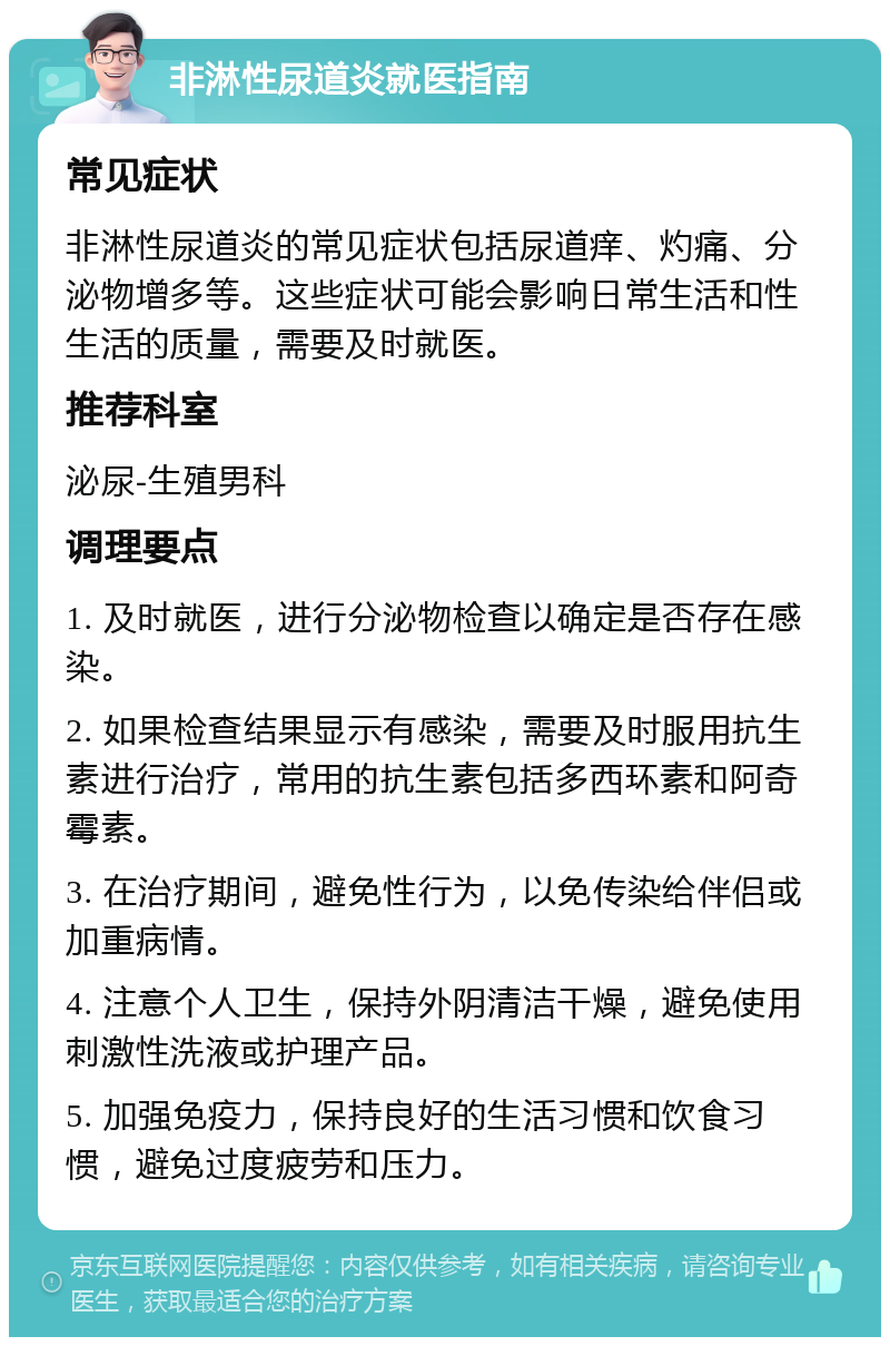 非淋性尿道炎就医指南 常见症状 非淋性尿道炎的常见症状包括尿道痒、灼痛、分泌物增多等。这些症状可能会影响日常生活和性生活的质量，需要及时就医。 推荐科室 泌尿-生殖男科 调理要点 1. 及时就医，进行分泌物检查以确定是否存在感染。 2. 如果检查结果显示有感染，需要及时服用抗生素进行治疗，常用的抗生素包括多西环素和阿奇霉素。 3. 在治疗期间，避免性行为，以免传染给伴侣或加重病情。 4. 注意个人卫生，保持外阴清洁干燥，避免使用刺激性洗液或护理产品。 5. 加强免疫力，保持良好的生活习惯和饮食习惯，避免过度疲劳和压力。