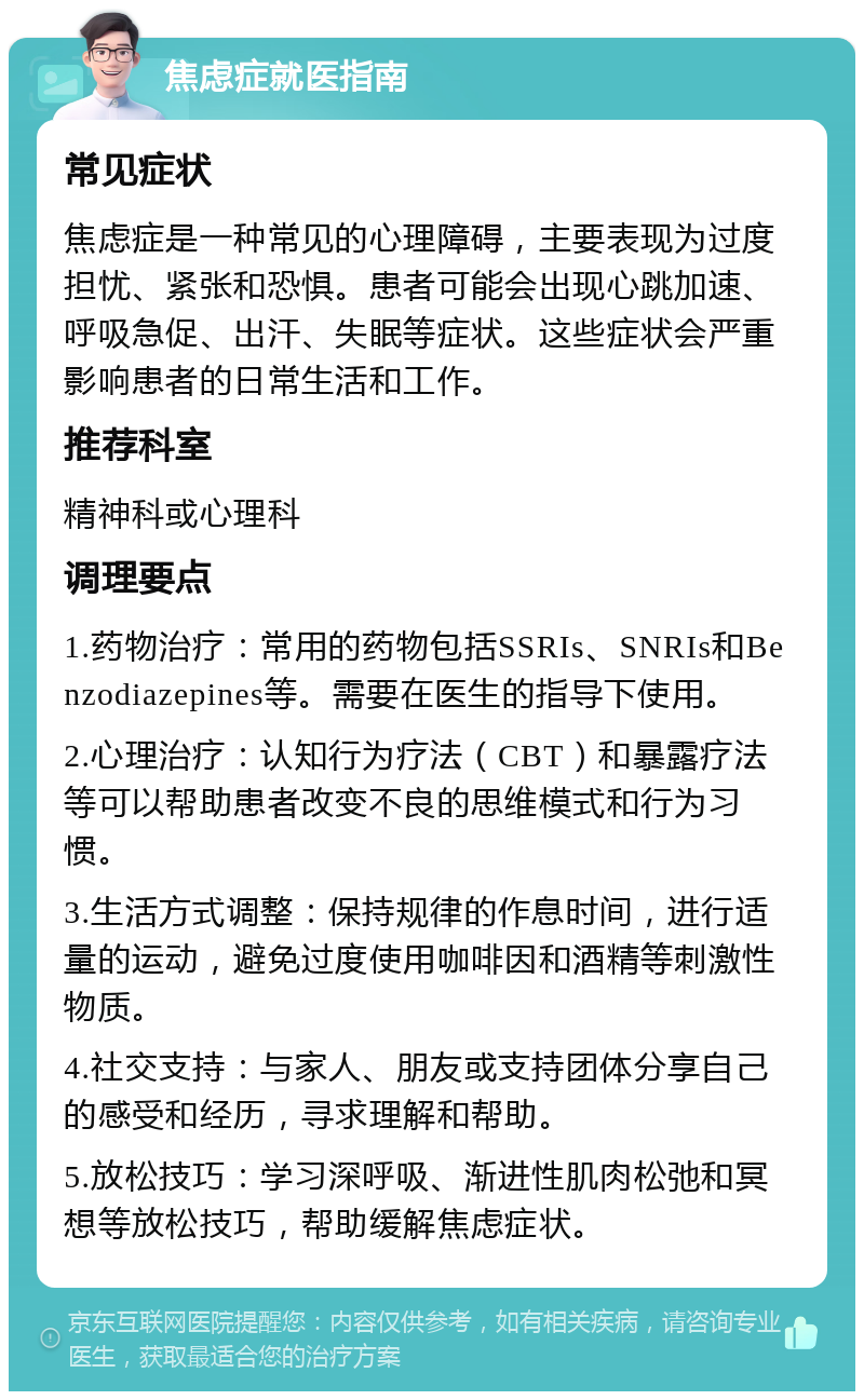 焦虑症就医指南 常见症状 焦虑症是一种常见的心理障碍，主要表现为过度担忧、紧张和恐惧。患者可能会出现心跳加速、呼吸急促、出汗、失眠等症状。这些症状会严重影响患者的日常生活和工作。 推荐科室 精神科或心理科 调理要点 1.药物治疗：常用的药物包括SSRIs、SNRIs和Benzodiazepines等。需要在医生的指导下使用。 2.心理治疗：认知行为疗法（CBT）和暴露疗法等可以帮助患者改变不良的思维模式和行为习惯。 3.生活方式调整：保持规律的作息时间，进行适量的运动，避免过度使用咖啡因和酒精等刺激性物质。 4.社交支持：与家人、朋友或支持团体分享自己的感受和经历，寻求理解和帮助。 5.放松技巧：学习深呼吸、渐进性肌肉松弛和冥想等放松技巧，帮助缓解焦虑症状。