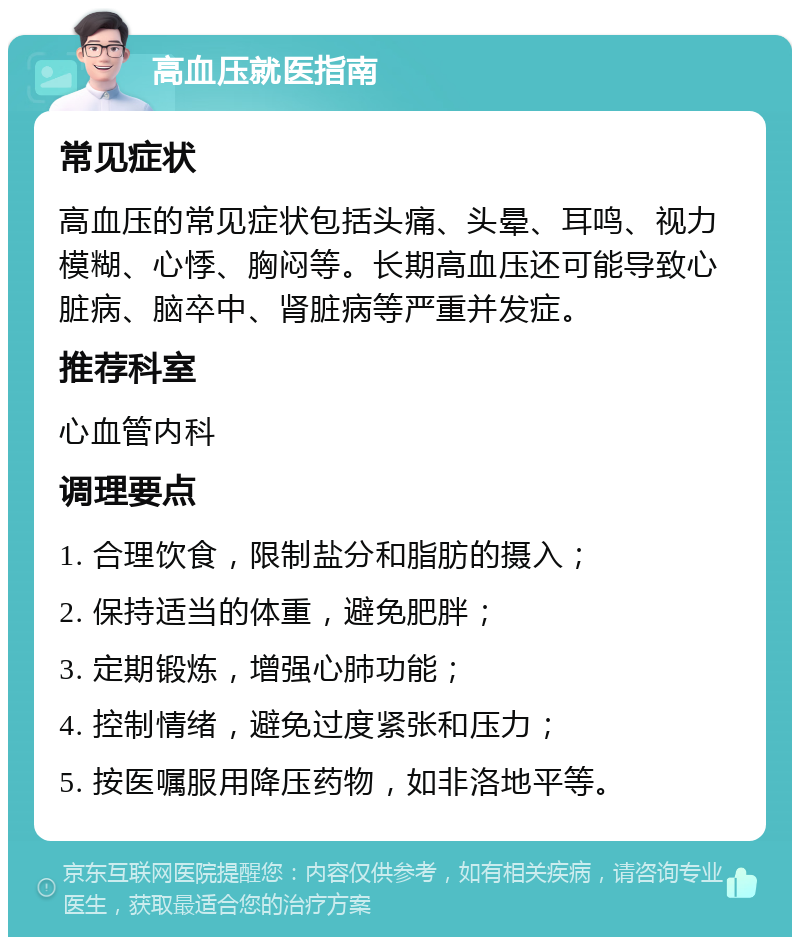 高血压就医指南 常见症状 高血压的常见症状包括头痛、头晕、耳鸣、视力模糊、心悸、胸闷等。长期高血压还可能导致心脏病、脑卒中、肾脏病等严重并发症。 推荐科室 心血管内科 调理要点 1. 合理饮食，限制盐分和脂肪的摄入； 2. 保持适当的体重，避免肥胖； 3. 定期锻炼，增强心肺功能； 4. 控制情绪，避免过度紧张和压力； 5. 按医嘱服用降压药物，如非洛地平等。