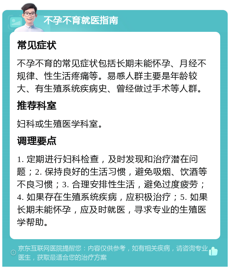 不孕不育就医指南 常见症状 不孕不育的常见症状包括长期未能怀孕、月经不规律、性生活疼痛等。易感人群主要是年龄较大、有生殖系统疾病史、曾经做过手术等人群。 推荐科室 妇科或生殖医学科室。 调理要点 1. 定期进行妇科检查，及时发现和治疗潜在问题；2. 保持良好的生活习惯，避免吸烟、饮酒等不良习惯；3. 合理安排性生活，避免过度疲劳；4. 如果存在生殖系统疾病，应积极治疗；5. 如果长期未能怀孕，应及时就医，寻求专业的生殖医学帮助。