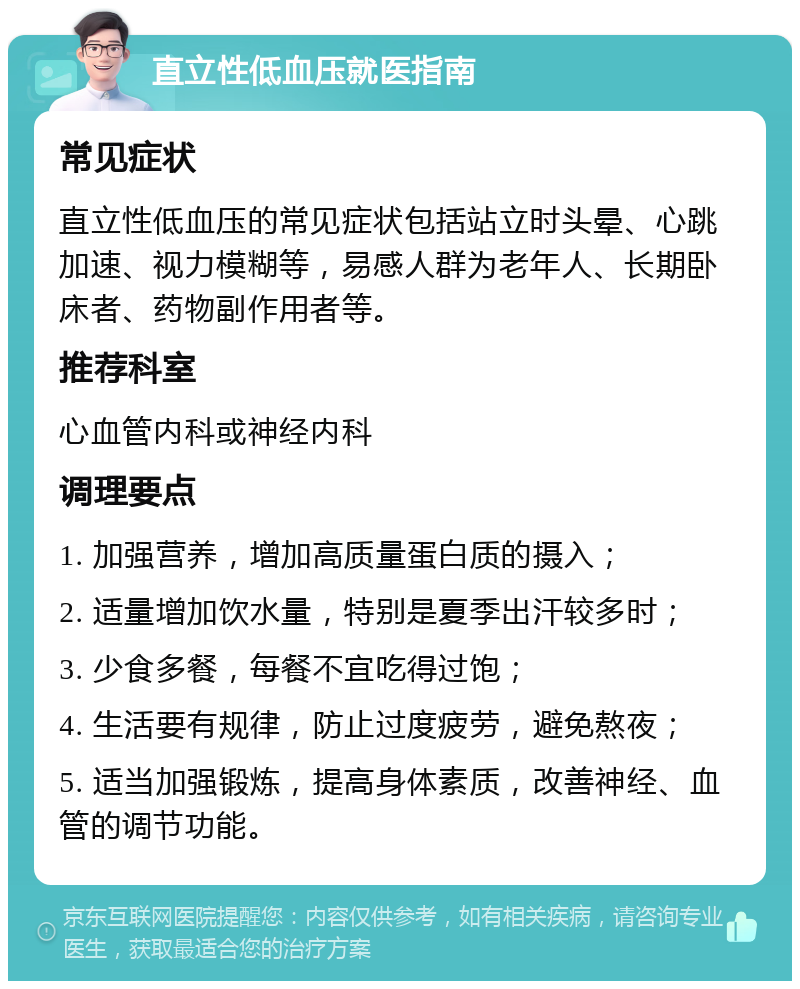 直立性低血压就医指南 常见症状 直立性低血压的常见症状包括站立时头晕、心跳加速、视力模糊等，易感人群为老年人、长期卧床者、药物副作用者等。 推荐科室 心血管内科或神经内科 调理要点 1. 加强营养，增加高质量蛋白质的摄入； 2. 适量增加饮水量，特别是夏季出汗较多时； 3. 少食多餐，每餐不宜吃得过饱； 4. 生活要有规律，防止过度疲劳，避免熬夜； 5. 适当加强锻炼，提高身体素质，改善神经、血管的调节功能。