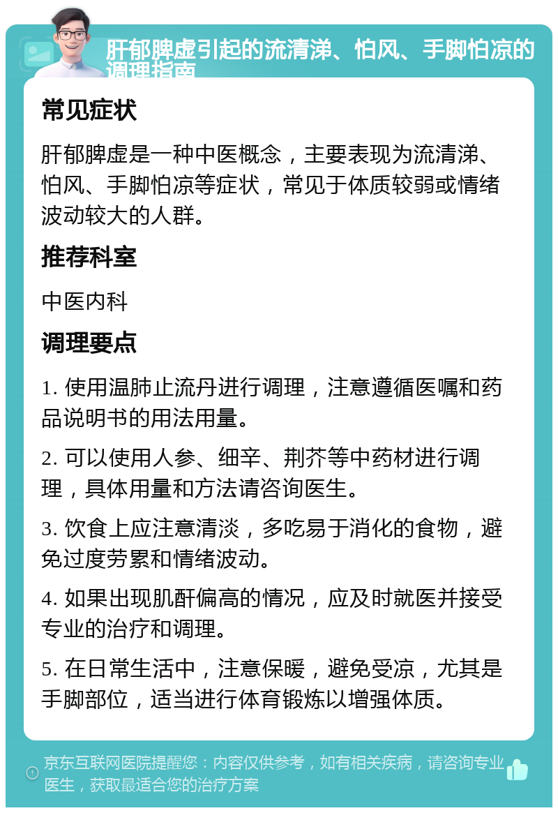 肝郁脾虚引起的流清涕、怕风、手脚怕凉的调理指南 常见症状 肝郁脾虚是一种中医概念，主要表现为流清涕、怕风、手脚怕凉等症状，常见于体质较弱或情绪波动较大的人群。 推荐科室 中医内科 调理要点 1. 使用温肺止流丹进行调理，注意遵循医嘱和药品说明书的用法用量。 2. 可以使用人参、细辛、荆芥等中药材进行调理，具体用量和方法请咨询医生。 3. 饮食上应注意清淡，多吃易于消化的食物，避免过度劳累和情绪波动。 4. 如果出现肌酐偏高的情况，应及时就医并接受专业的治疗和调理。 5. 在日常生活中，注意保暖，避免受凉，尤其是手脚部位，适当进行体育锻炼以增强体质。