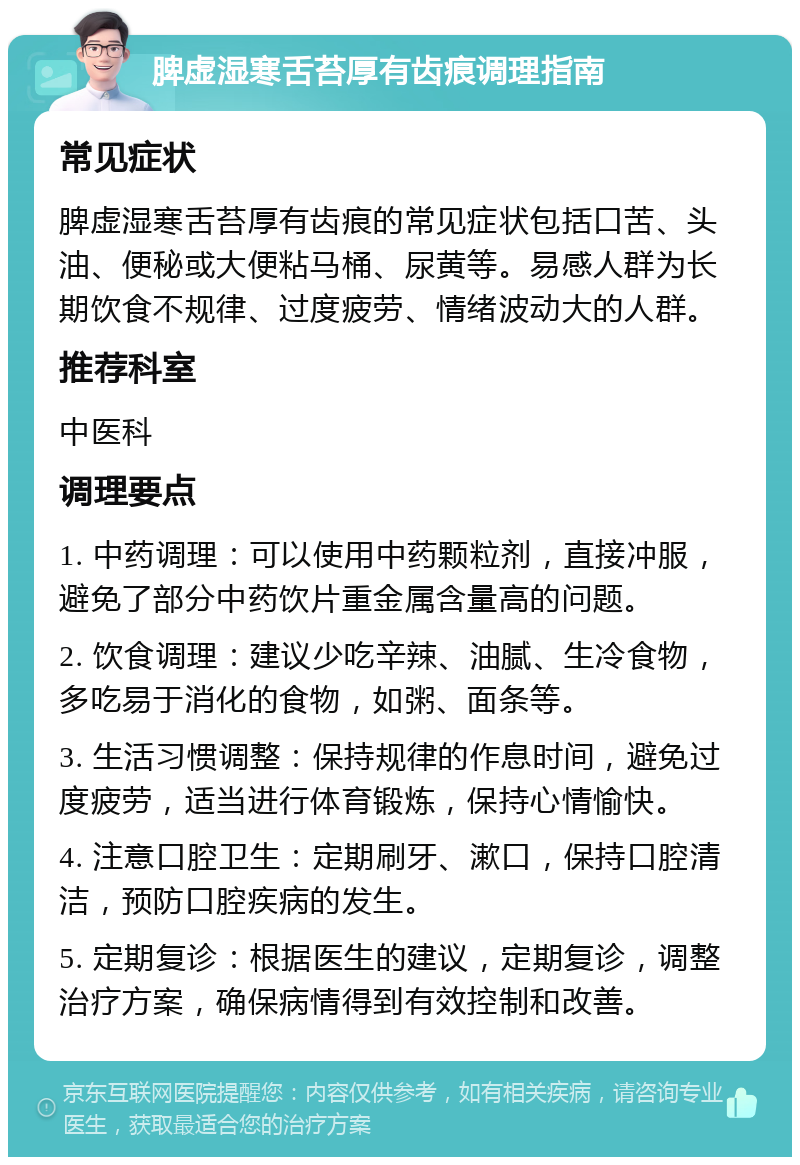 脾虚湿寒舌苔厚有齿痕调理指南 常见症状 脾虚湿寒舌苔厚有齿痕的常见症状包括口苦、头油、便秘或大便粘马桶、尿黄等。易感人群为长期饮食不规律、过度疲劳、情绪波动大的人群。 推荐科室 中医科 调理要点 1. 中药调理：可以使用中药颗粒剂，直接冲服，避免了部分中药饮片重金属含量高的问题。 2. 饮食调理：建议少吃辛辣、油腻、生冷食物，多吃易于消化的食物，如粥、面条等。 3. 生活习惯调整：保持规律的作息时间，避免过度疲劳，适当进行体育锻炼，保持心情愉快。 4. 注意口腔卫生：定期刷牙、漱口，保持口腔清洁，预防口腔疾病的发生。 5. 定期复诊：根据医生的建议，定期复诊，调整治疗方案，确保病情得到有效控制和改善。