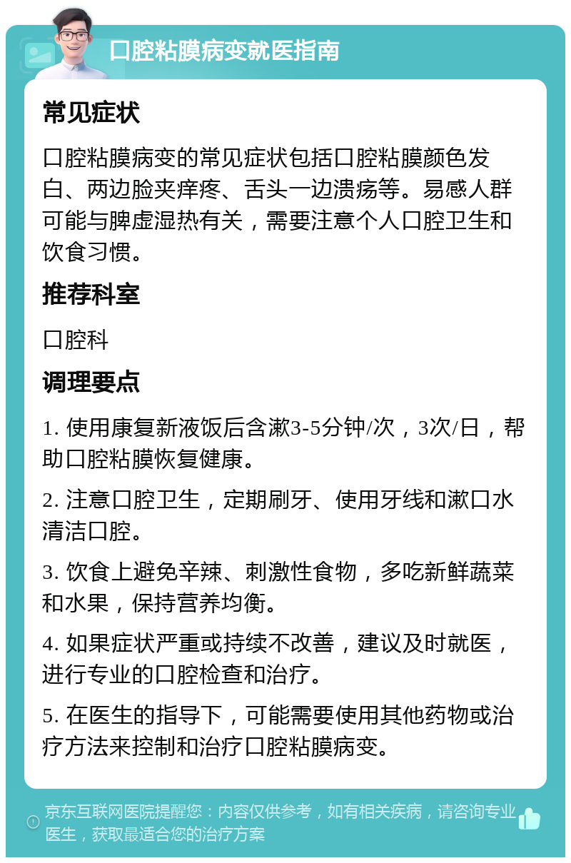 口腔粘膜病变就医指南 常见症状 口腔粘膜病变的常见症状包括口腔粘膜颜色发白、两边脸夹痒疼、舌头一边溃疡等。易感人群可能与脾虚湿热有关，需要注意个人口腔卫生和饮食习惯。 推荐科室 口腔科 调理要点 1. 使用康复新液饭后含漱3-5分钟/次，3次/日，帮助口腔粘膜恢复健康。 2. 注意口腔卫生，定期刷牙、使用牙线和漱口水清洁口腔。 3. 饮食上避免辛辣、刺激性食物，多吃新鲜蔬菜和水果，保持营养均衡。 4. 如果症状严重或持续不改善，建议及时就医，进行专业的口腔检查和治疗。 5. 在医生的指导下，可能需要使用其他药物或治疗方法来控制和治疗口腔粘膜病变。