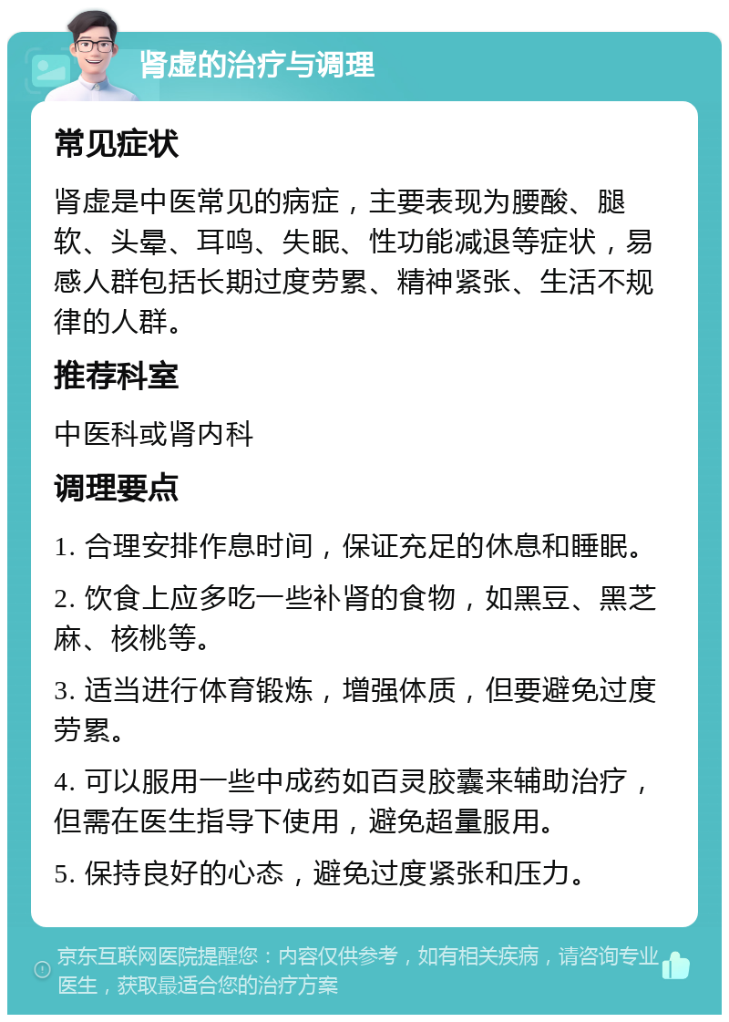 肾虚的治疗与调理 常见症状 肾虚是中医常见的病症，主要表现为腰酸、腿软、头晕、耳鸣、失眠、性功能减退等症状，易感人群包括长期过度劳累、精神紧张、生活不规律的人群。 推荐科室 中医科或肾内科 调理要点 1. 合理安排作息时间，保证充足的休息和睡眠。 2. 饮食上应多吃一些补肾的食物，如黑豆、黑芝麻、核桃等。 3. 适当进行体育锻炼，增强体质，但要避免过度劳累。 4. 可以服用一些中成药如百灵胶囊来辅助治疗，但需在医生指导下使用，避免超量服用。 5. 保持良好的心态，避免过度紧张和压力。