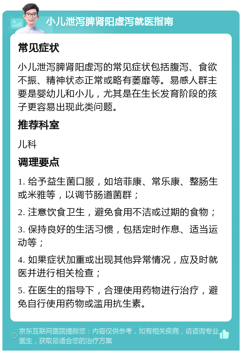 小儿泄泻脾肾阳虚泻就医指南 常见症状 小儿泄泻脾肾阳虚泻的常见症状包括腹泻、食欲不振、精神状态正常或略有萎靡等。易感人群主要是婴幼儿和小儿，尤其是在生长发育阶段的孩子更容易出现此类问题。 推荐科室 儿科 调理要点 1. 给予益生菌口服，如培菲康、常乐康、整肠生或米雅等，以调节肠道菌群； 2. 注意饮食卫生，避免食用不洁或过期的食物； 3. 保持良好的生活习惯，包括定时作息、适当运动等； 4. 如果症状加重或出现其他异常情况，应及时就医并进行相关检查； 5. 在医生的指导下，合理使用药物进行治疗，避免自行使用药物或滥用抗生素。