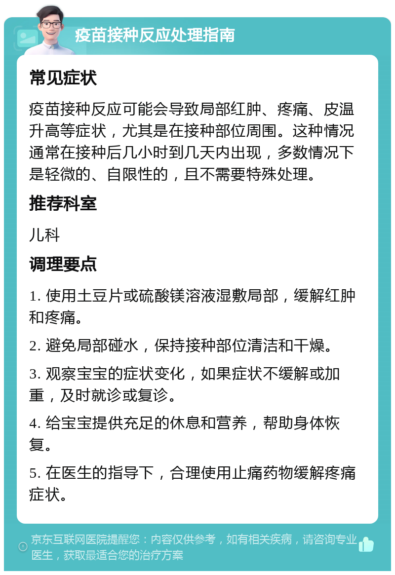 疫苗接种反应处理指南 常见症状 疫苗接种反应可能会导致局部红肿、疼痛、皮温升高等症状，尤其是在接种部位周围。这种情况通常在接种后几小时到几天内出现，多数情况下是轻微的、自限性的，且不需要特殊处理。 推荐科室 儿科 调理要点 1. 使用土豆片或硫酸镁溶液湿敷局部，缓解红肿和疼痛。 2. 避免局部碰水，保持接种部位清洁和干燥。 3. 观察宝宝的症状变化，如果症状不缓解或加重，及时就诊或复诊。 4. 给宝宝提供充足的休息和营养，帮助身体恢复。 5. 在医生的指导下，合理使用止痛药物缓解疼痛症状。