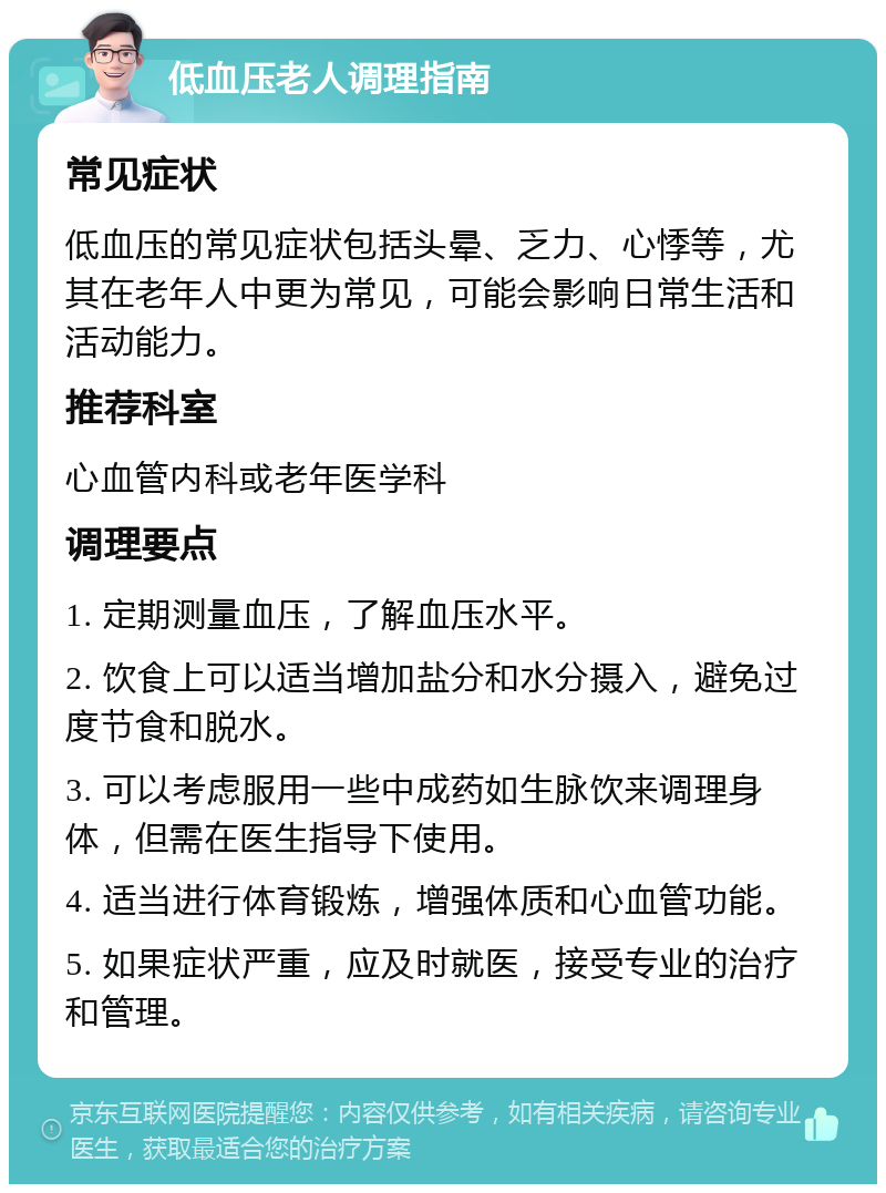 低血压老人调理指南 常见症状 低血压的常见症状包括头晕、乏力、心悸等，尤其在老年人中更为常见，可能会影响日常生活和活动能力。 推荐科室 心血管内科或老年医学科 调理要点 1. 定期测量血压，了解血压水平。 2. 饮食上可以适当增加盐分和水分摄入，避免过度节食和脱水。 3. 可以考虑服用一些中成药如生脉饮来调理身体，但需在医生指导下使用。 4. 适当进行体育锻炼，增强体质和心血管功能。 5. 如果症状严重，应及时就医，接受专业的治疗和管理。