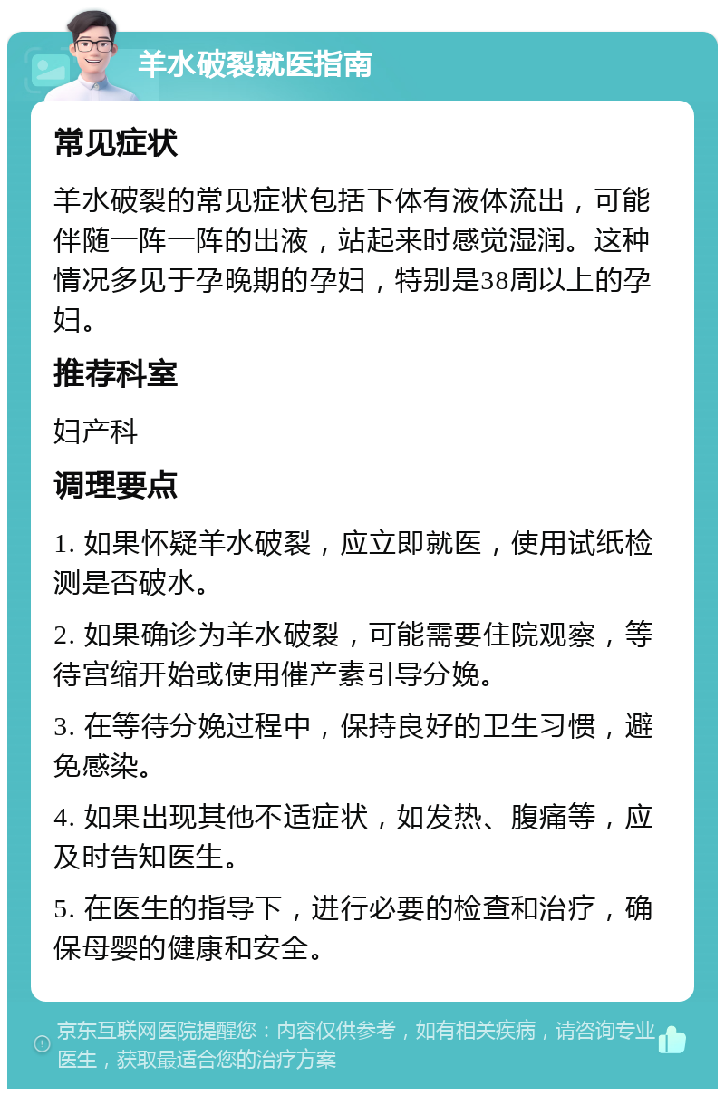 羊水破裂就医指南 常见症状 羊水破裂的常见症状包括下体有液体流出，可能伴随一阵一阵的出液，站起来时感觉湿润。这种情况多见于孕晚期的孕妇，特别是38周以上的孕妇。 推荐科室 妇产科 调理要点 1. 如果怀疑羊水破裂，应立即就医，使用试纸检测是否破水。 2. 如果确诊为羊水破裂，可能需要住院观察，等待宫缩开始或使用催产素引导分娩。 3. 在等待分娩过程中，保持良好的卫生习惯，避免感染。 4. 如果出现其他不适症状，如发热、腹痛等，应及时告知医生。 5. 在医生的指导下，进行必要的检查和治疗，确保母婴的健康和安全。