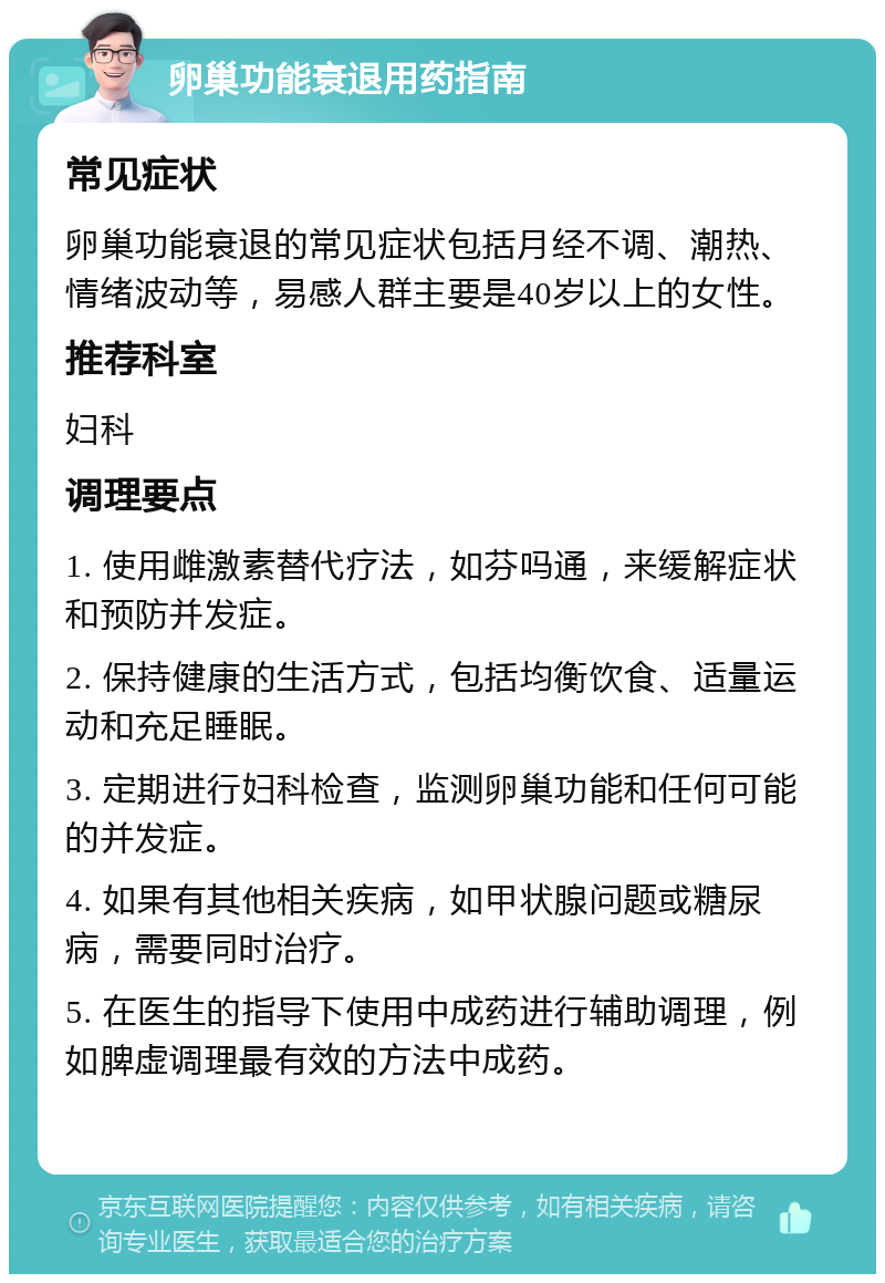 卵巢功能衰退用药指南 常见症状 卵巢功能衰退的常见症状包括月经不调、潮热、情绪波动等，易感人群主要是40岁以上的女性。 推荐科室 妇科 调理要点 1. 使用雌激素替代疗法，如芬吗通，来缓解症状和预防并发症。 2. 保持健康的生活方式，包括均衡饮食、适量运动和充足睡眠。 3. 定期进行妇科检查，监测卵巢功能和任何可能的并发症。 4. 如果有其他相关疾病，如甲状腺问题或糖尿病，需要同时治疗。 5. 在医生的指导下使用中成药进行辅助调理，例如脾虚调理最有效的方法中成药。