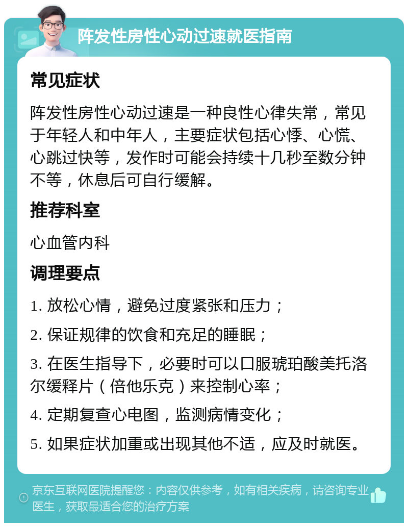 阵发性房性心动过速就医指南 常见症状 阵发性房性心动过速是一种良性心律失常，常见于年轻人和中年人，主要症状包括心悸、心慌、心跳过快等，发作时可能会持续十几秒至数分钟不等，休息后可自行缓解。 推荐科室 心血管内科 调理要点 1. 放松心情，避免过度紧张和压力； 2. 保证规律的饮食和充足的睡眠； 3. 在医生指导下，必要时可以口服琥珀酸美托洛尔缓释片（倍他乐克）来控制心率； 4. 定期复查心电图，监测病情变化； 5. 如果症状加重或出现其他不适，应及时就医。