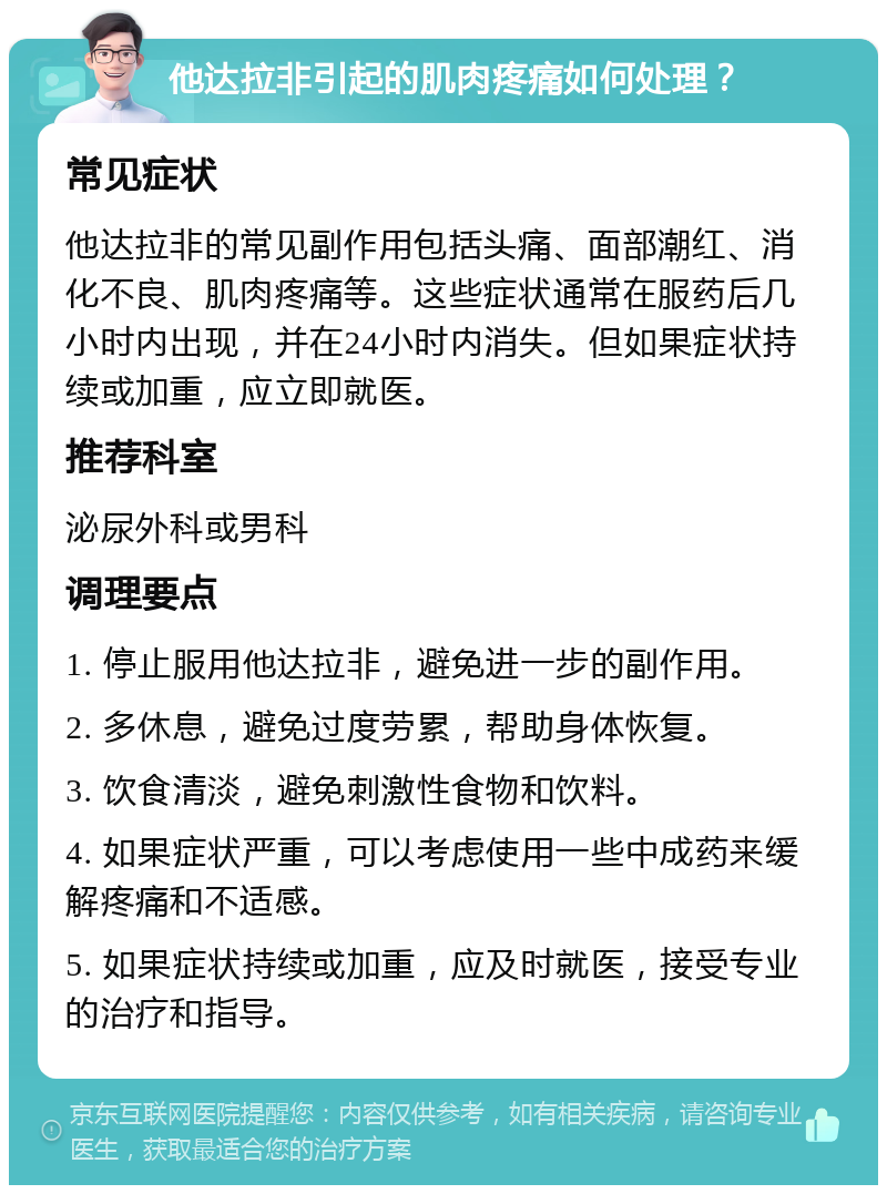 他达拉非引起的肌肉疼痛如何处理？ 常见症状 他达拉非的常见副作用包括头痛、面部潮红、消化不良、肌肉疼痛等。这些症状通常在服药后几小时内出现，并在24小时内消失。但如果症状持续或加重，应立即就医。 推荐科室 泌尿外科或男科 调理要点 1. 停止服用他达拉非，避免进一步的副作用。 2. 多休息，避免过度劳累，帮助身体恢复。 3. 饮食清淡，避免刺激性食物和饮料。 4. 如果症状严重，可以考虑使用一些中成药来缓解疼痛和不适感。 5. 如果症状持续或加重，应及时就医，接受专业的治疗和指导。