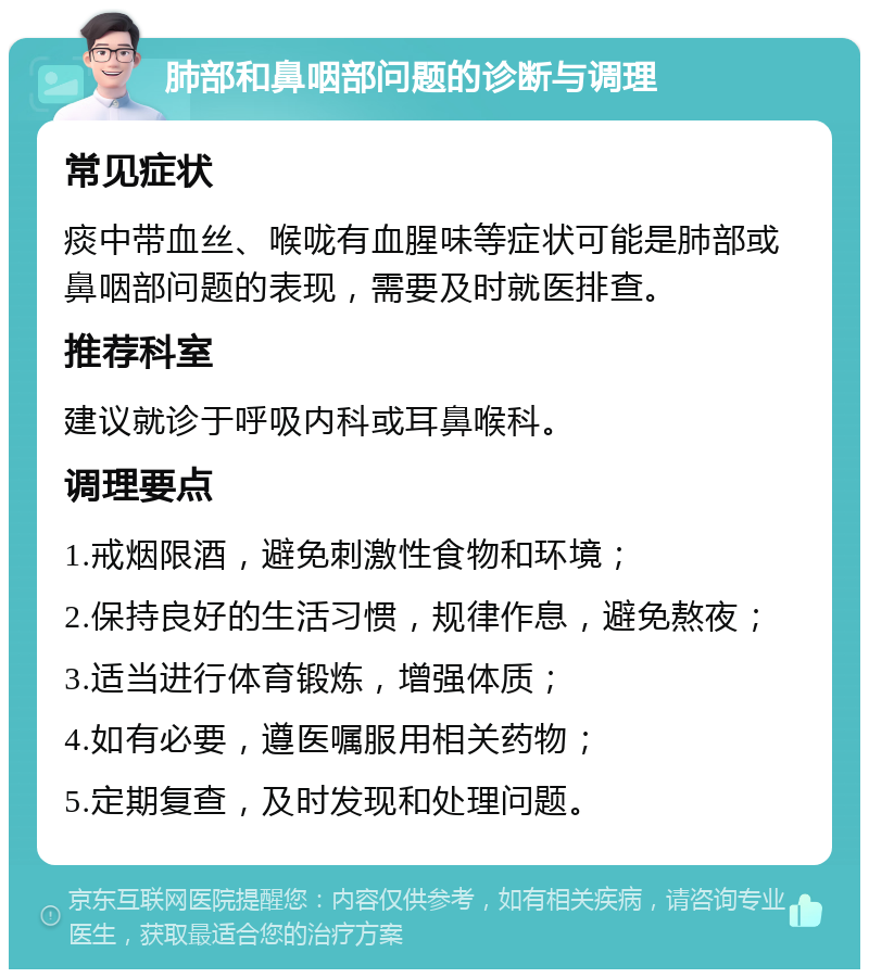 肺部和鼻咽部问题的诊断与调理 常见症状 痰中带血丝、喉咙有血腥味等症状可能是肺部或鼻咽部问题的表现，需要及时就医排查。 推荐科室 建议就诊于呼吸内科或耳鼻喉科。 调理要点 1.戒烟限酒，避免刺激性食物和环境； 2.保持良好的生活习惯，规律作息，避免熬夜； 3.适当进行体育锻炼，增强体质； 4.如有必要，遵医嘱服用相关药物； 5.定期复查，及时发现和处理问题。