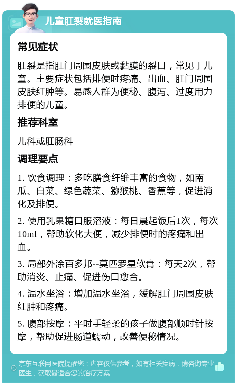 儿童肛裂就医指南 常见症状 肛裂是指肛门周围皮肤或黏膜的裂口，常见于儿童。主要症状包括排便时疼痛、出血、肛门周围皮肤红肿等。易感人群为便秘、腹泻、过度用力排便的儿童。 推荐科室 儿科或肛肠科 调理要点 1. 饮食调理：多吃膳食纤维丰富的食物，如南瓜、白菜、绿色蔬菜、猕猴桃、香蕉等，促进消化及排便。 2. 使用乳果糖口服溶液：每日晨起饭后1次，每次10ml，帮助软化大便，减少排便时的疼痛和出血。 3. 局部外涂百多邦--莫匹罗星软膏：每天2次，帮助消炎、止痛、促进伤口愈合。 4. 温水坐浴：增加温水坐浴，缓解肛门周围皮肤红肿和疼痛。 5. 腹部按摩：平时手轻柔的孩子做腹部顺时针按摩，帮助促进肠道蠕动，改善便秘情况。