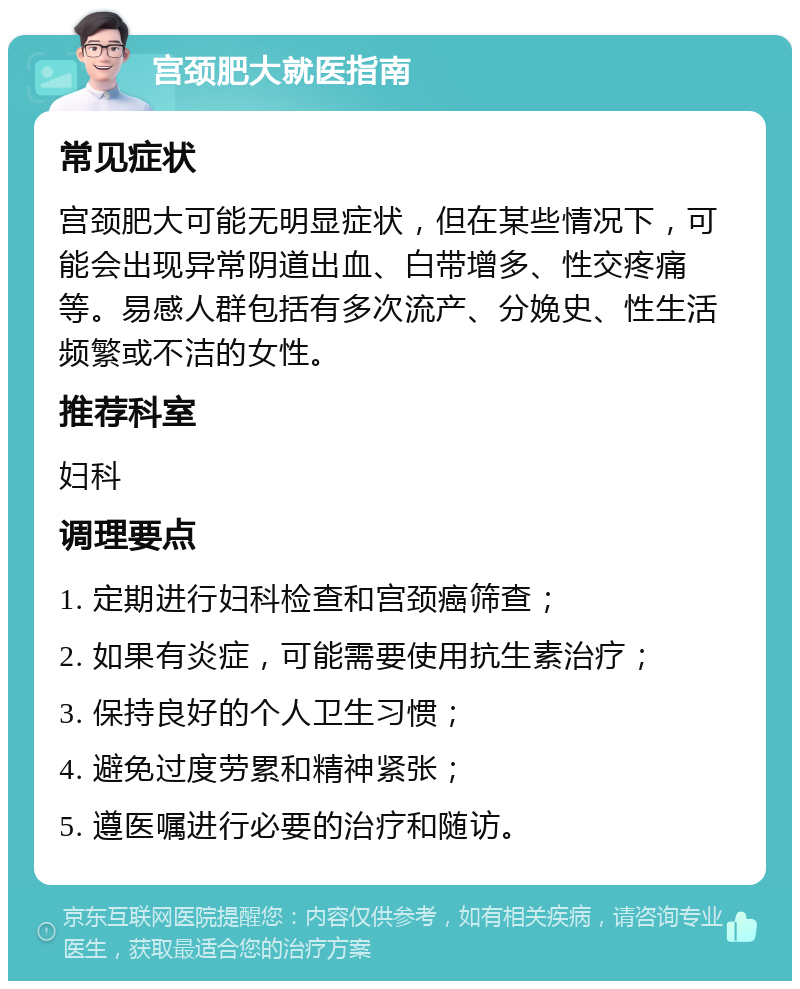 宫颈肥大就医指南 常见症状 宫颈肥大可能无明显症状，但在某些情况下，可能会出现异常阴道出血、白带增多、性交疼痛等。易感人群包括有多次流产、分娩史、性生活频繁或不洁的女性。 推荐科室 妇科 调理要点 1. 定期进行妇科检查和宫颈癌筛查； 2. 如果有炎症，可能需要使用抗生素治疗； 3. 保持良好的个人卫生习惯； 4. 避免过度劳累和精神紧张； 5. 遵医嘱进行必要的治疗和随访。