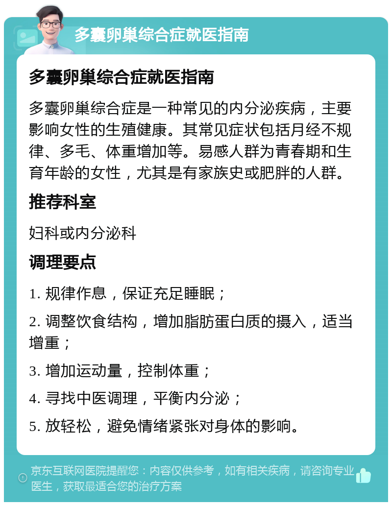 多囊卵巢综合症就医指南 多囊卵巢综合症就医指南 多囊卵巢综合症是一种常见的内分泌疾病，主要影响女性的生殖健康。其常见症状包括月经不规律、多毛、体重增加等。易感人群为青春期和生育年龄的女性，尤其是有家族史或肥胖的人群。 推荐科室 妇科或内分泌科 调理要点 1. 规律作息，保证充足睡眠； 2. 调整饮食结构，增加脂肪蛋白质的摄入，适当增重； 3. 增加运动量，控制体重； 4. 寻找中医调理，平衡内分泌； 5. 放轻松，避免情绪紧张对身体的影响。