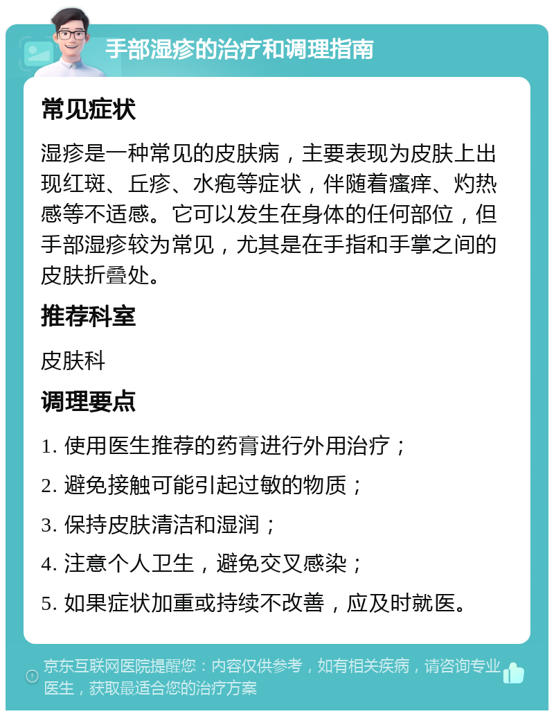 手部湿疹的治疗和调理指南 常见症状 湿疹是一种常见的皮肤病，主要表现为皮肤上出现红斑、丘疹、水疱等症状，伴随着瘙痒、灼热感等不适感。它可以发生在身体的任何部位，但手部湿疹较为常见，尤其是在手指和手掌之间的皮肤折叠处。 推荐科室 皮肤科 调理要点 1. 使用医生推荐的药膏进行外用治疗； 2. 避免接触可能引起过敏的物质； 3. 保持皮肤清洁和湿润； 4. 注意个人卫生，避免交叉感染； 5. 如果症状加重或持续不改善，应及时就医。