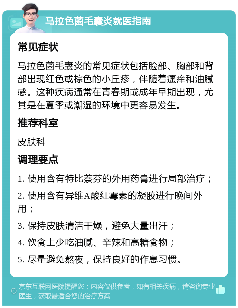 马拉色菌毛囊炎就医指南 常见症状 马拉色菌毛囊炎的常见症状包括脸部、胸部和背部出现红色或棕色的小丘疹，伴随着瘙痒和油腻感。这种疾病通常在青春期或成年早期出现，尤其是在夏季或潮湿的环境中更容易发生。 推荐科室 皮肤科 调理要点 1. 使用含有特比萘芬的外用药膏进行局部治疗； 2. 使用含有异维A酸红霉素的凝胶进行晚间外用； 3. 保持皮肤清洁干燥，避免大量出汗； 4. 饮食上少吃油腻、辛辣和高糖食物； 5. 尽量避免熬夜，保持良好的作息习惯。