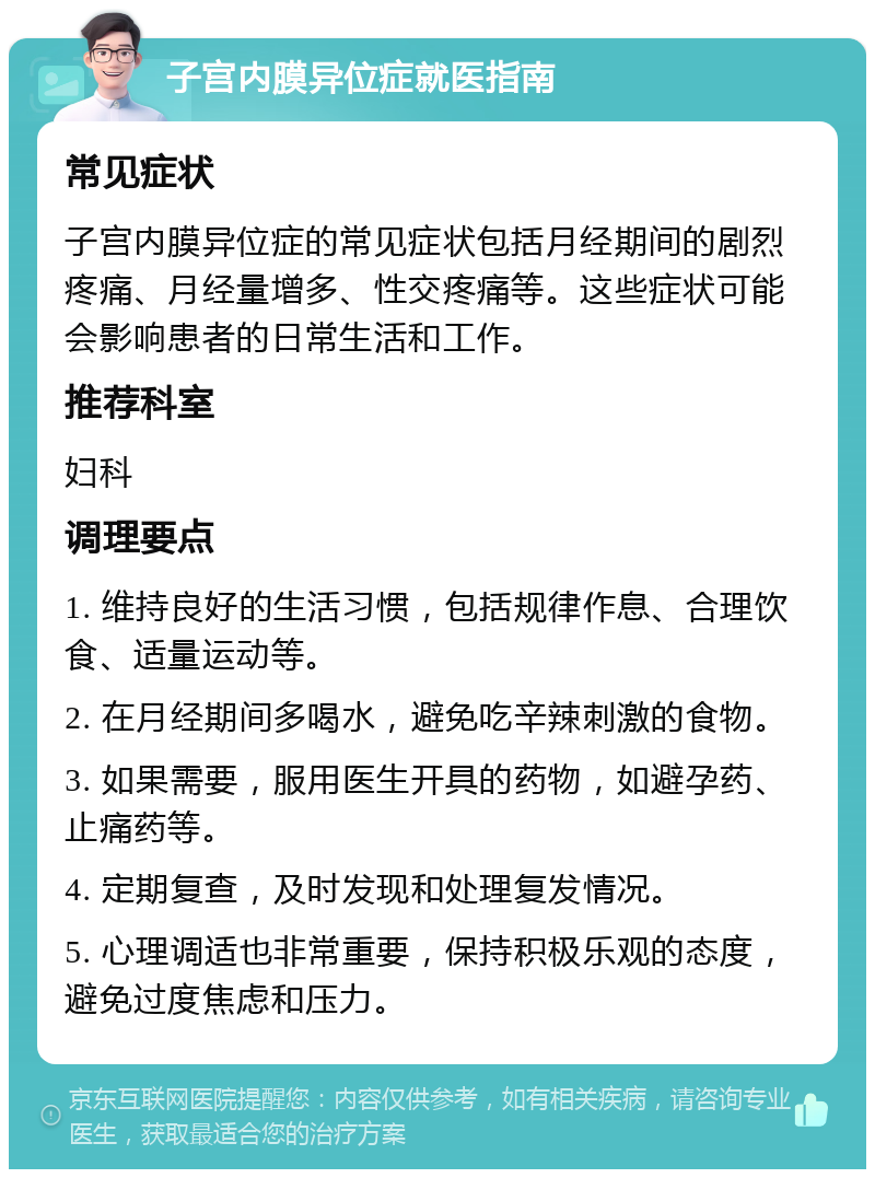 子宫内膜异位症就医指南 常见症状 子宫内膜异位症的常见症状包括月经期间的剧烈疼痛、月经量增多、性交疼痛等。这些症状可能会影响患者的日常生活和工作。 推荐科室 妇科 调理要点 1. 维持良好的生活习惯，包括规律作息、合理饮食、适量运动等。 2. 在月经期间多喝水，避免吃辛辣刺激的食物。 3. 如果需要，服用医生开具的药物，如避孕药、止痛药等。 4. 定期复查，及时发现和处理复发情况。 5. 心理调适也非常重要，保持积极乐观的态度，避免过度焦虑和压力。