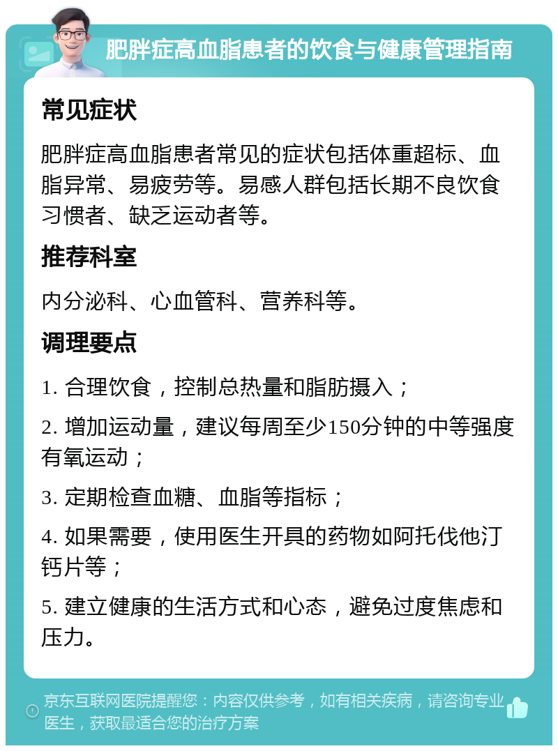 肥胖症高血脂患者的饮食与健康管理指南 常见症状 肥胖症高血脂患者常见的症状包括体重超标、血脂异常、易疲劳等。易感人群包括长期不良饮食习惯者、缺乏运动者等。 推荐科室 内分泌科、心血管科、营养科等。 调理要点 1. 合理饮食，控制总热量和脂肪摄入； 2. 增加运动量，建议每周至少150分钟的中等强度有氧运动； 3. 定期检查血糖、血脂等指标； 4. 如果需要，使用医生开具的药物如阿托伐他汀钙片等； 5. 建立健康的生活方式和心态，避免过度焦虑和压力。