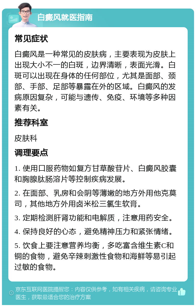 白癜风就医指南 常见症状 白癜风是一种常见的皮肤病，主要表现为皮肤上出现大小不一的白斑，边界清晰，表面光滑。白斑可以出现在身体的任何部位，尤其是面部、颈部、手部、足部等暴露在外的区域。白癜风的发病原因复杂，可能与遗传、免疫、环境等多种因素有关。 推荐科室 皮肤科 调理要点 1. 使用口服药物如复方甘草酸苷片、白癜风胶囊和胸腺肽肠溶片等控制疾病发展。 2. 在面部、乳房和会阴等薄嫩的地方外用他克莫司，其他地方外用卤米松三氯生软膏。 3. 定期检测肝肾功能和电解质，注意用药安全。 4. 保持良好的心态，避免精神压力和紧张情绪。 5. 饮食上要注意营养均衡，多吃富含维生素C和铜的食物，避免辛辣刺激性食物和海鲜等易引起过敏的食物。