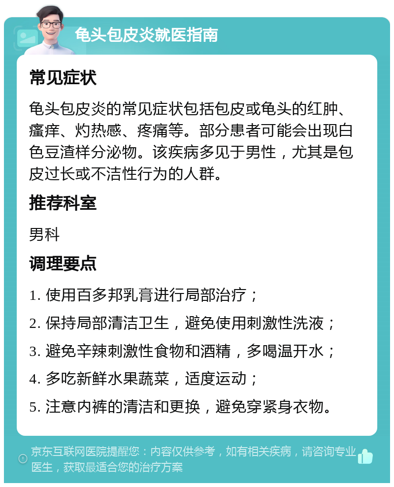 龟头包皮炎就医指南 常见症状 龟头包皮炎的常见症状包括包皮或龟头的红肿、瘙痒、灼热感、疼痛等。部分患者可能会出现白色豆渣样分泌物。该疾病多见于男性，尤其是包皮过长或不洁性行为的人群。 推荐科室 男科 调理要点 1. 使用百多邦乳膏进行局部治疗； 2. 保持局部清洁卫生，避免使用刺激性洗液； 3. 避免辛辣刺激性食物和酒精，多喝温开水； 4. 多吃新鲜水果蔬菜，适度运动； 5. 注意内裤的清洁和更换，避免穿紧身衣物。