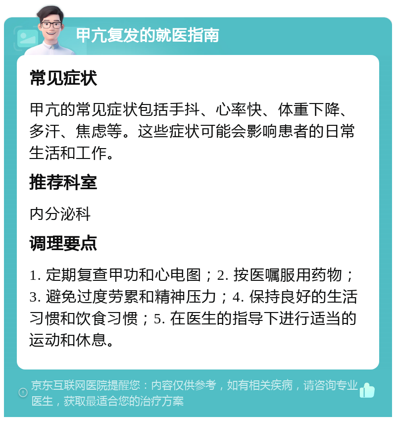 甲亢复发的就医指南 常见症状 甲亢的常见症状包括手抖、心率快、体重下降、多汗、焦虑等。这些症状可能会影响患者的日常生活和工作。 推荐科室 内分泌科 调理要点 1. 定期复查甲功和心电图；2. 按医嘱服用药物；3. 避免过度劳累和精神压力；4. 保持良好的生活习惯和饮食习惯；5. 在医生的指导下进行适当的运动和休息。