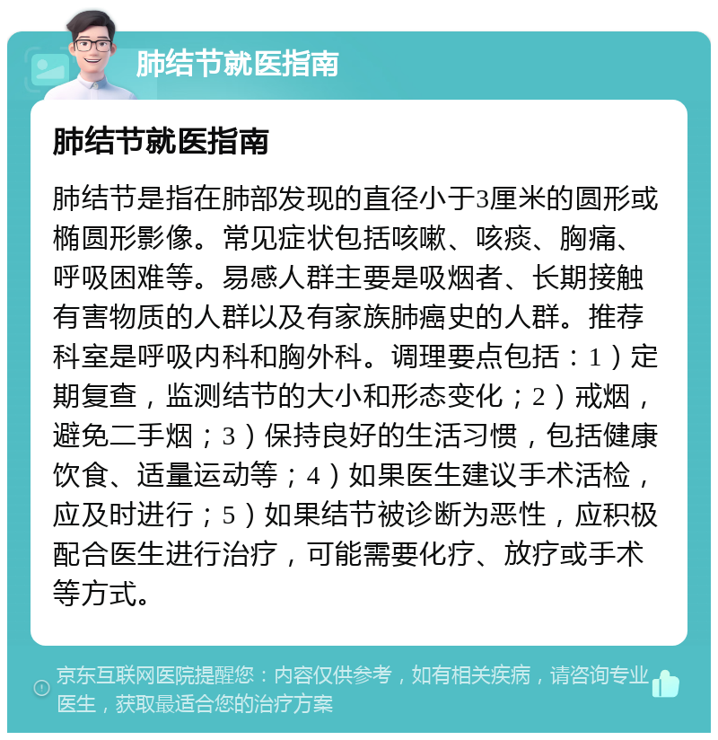 肺结节就医指南 肺结节就医指南 肺结节是指在肺部发现的直径小于3厘米的圆形或椭圆形影像。常见症状包括咳嗽、咳痰、胸痛、呼吸困难等。易感人群主要是吸烟者、长期接触有害物质的人群以及有家族肺癌史的人群。推荐科室是呼吸内科和胸外科。调理要点包括：1）定期复查，监测结节的大小和形态变化；2）戒烟，避免二手烟；3）保持良好的生活习惯，包括健康饮食、适量运动等；4）如果医生建议手术活检，应及时进行；5）如果结节被诊断为恶性，应积极配合医生进行治疗，可能需要化疗、放疗或手术等方式。